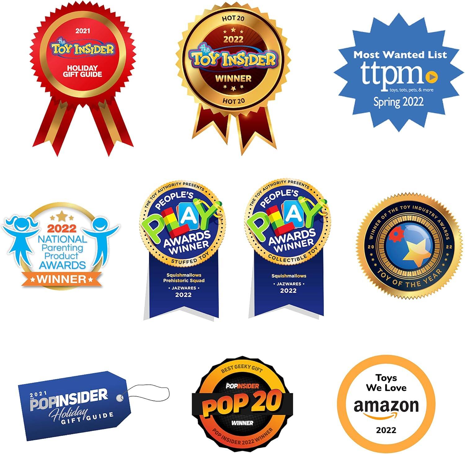 2021 TOY INSIDER HOLIDAY GIFT GUIDE HOT 20  
2022 TOY INSIDER WINNER HOT 20  
Most Wanted List  
ttpm toys, tots, pets & more Spring 2022  
2022 NATIONAL Parenting Product AWARDS WINNER  
AUTHORITY PRESENTS THE PEOPLE'S A AWARDS WINNER  
TOY STUFFED Squishmallows Prehistoric Squad JAZWARES 2022  
AUTHORITY PRESENTS THE PEOPLE'S A AWARDS WINNER  
TOY COLLECTIBLE Squishmallows JAZWARES 2022  
TOY INDUSTRY AWARDS WINNER  
TOY OF THE YEAR 2021  
POPINSIDER Holiday GIFT GUIDE BEST GEEKY GIFT POP 20 WINNER  
POPINSIDER 2022  
Toys We Love amazon 2022