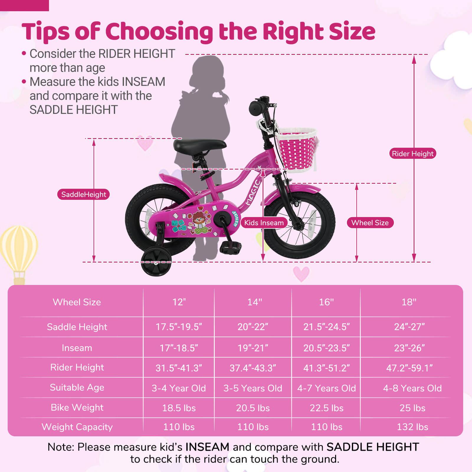 **Tips of Choosing the Right Size**

- Consider the RIDER HEIGHT more than age
- Measure the kids INSEAM and compare it with the SADDLE HEIGHT

| Wheel Size | 12" | 14" | 16" | 18" |
|------------|-----|-----|-----|-----|
| Saddle Height | 17.5"-19.5" | 20"-22" | 21.5"-24.5" | 24"-27" |
| Inseam | 17"-18.5" | 19"-21" | 20.5"-23.5" | 23"-26" |
| Rider Height | 31.5"-41.3" | 37.4"-43.3" | 41.3"-51.2" | 47.2"-59.1" |
| Suitable Age | 3-4 Year Old | 3-5 Years Old | 4-7 Years Old | 4-8 Years Old |
| Bike Weight | 18.5 lbs | 20