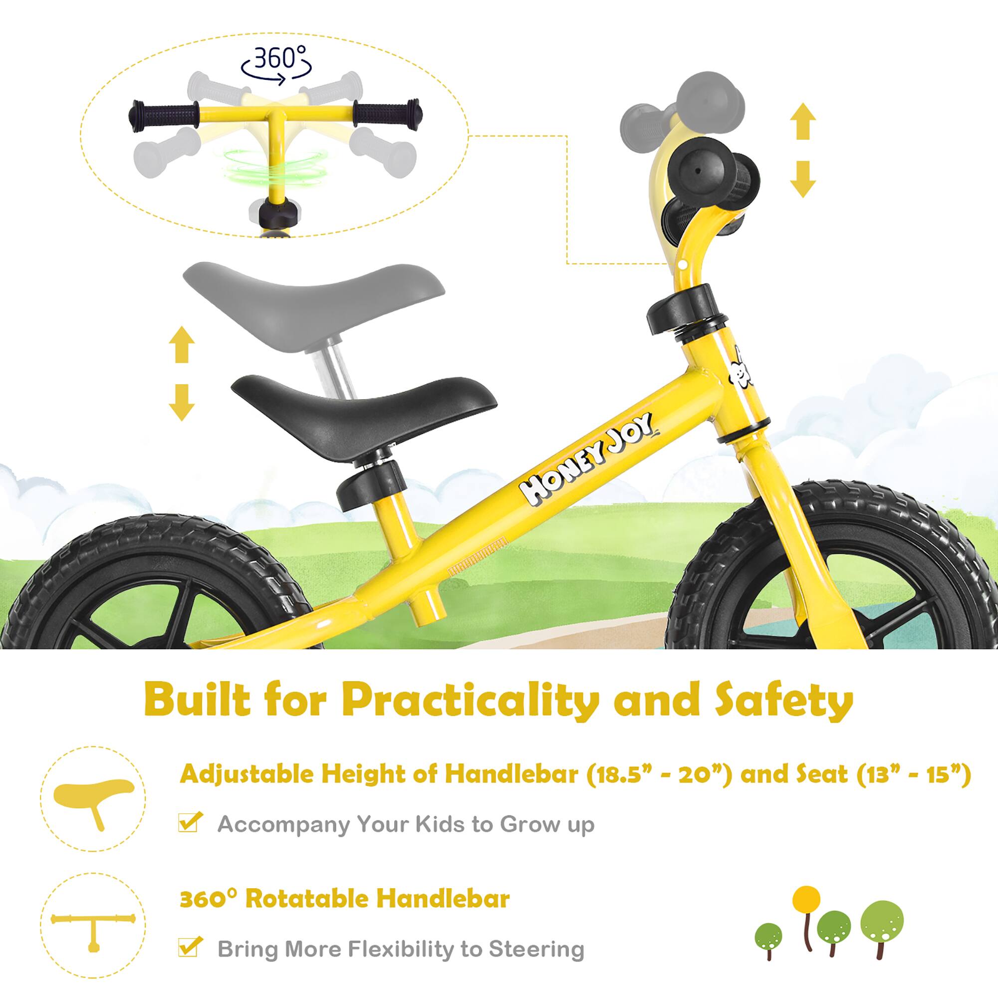 360 HONEYJOY

Built for Practicality and Safety

Adjustable Height of Handlebar (18.5" - 20") and Seat (13" - 15") Accompany Your Kids to Grow up

360° Rotatable Handlebar Bring More Flexibility to Steering