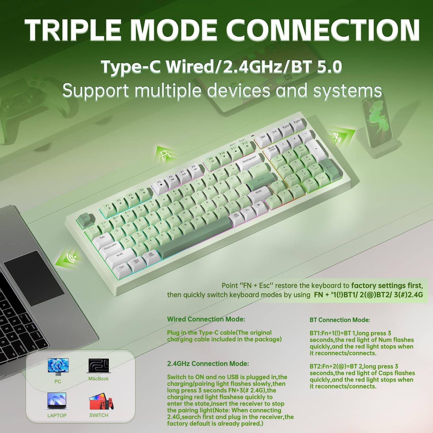 TRIPLE MODE CONNECTION  
Type-C Wired/2.4GHz/BT 5.0  
Support multiple devices and systems  

Point: "FN + Esc" restore the keyboard to factory settings first, then quickly switch keyboard modes by using FN + '1(!)BT1/ 2(@)BT2/ 3(#)2.4G  

Wired Connection Mode:  
Plug in the Type-C cable (The original charging cable included in the package)  
No USB is plugged in, the light flashes slowly, then it reconnects/connects.  

2.4GHz Connection Mode:  
Switch to ON and no USB is plugged in, the charging/pairing light flashes slowly, then it reconnects/connects.  
Long press 3 seconds, the red light flashes quickly to enter the state, insert the receiver to stop  

BT Connection Mode:  
BT1: FN + 1(!) = BT 1, long press 3 seconds, the red light of Num flashes quickly, and the red light stops when it reconnects/connects.  
BT2: FN + 2(@) = BT 2, long press 3 seconds, the red light of Caps flashes quickly, and the red light stops when it reconnects/connects