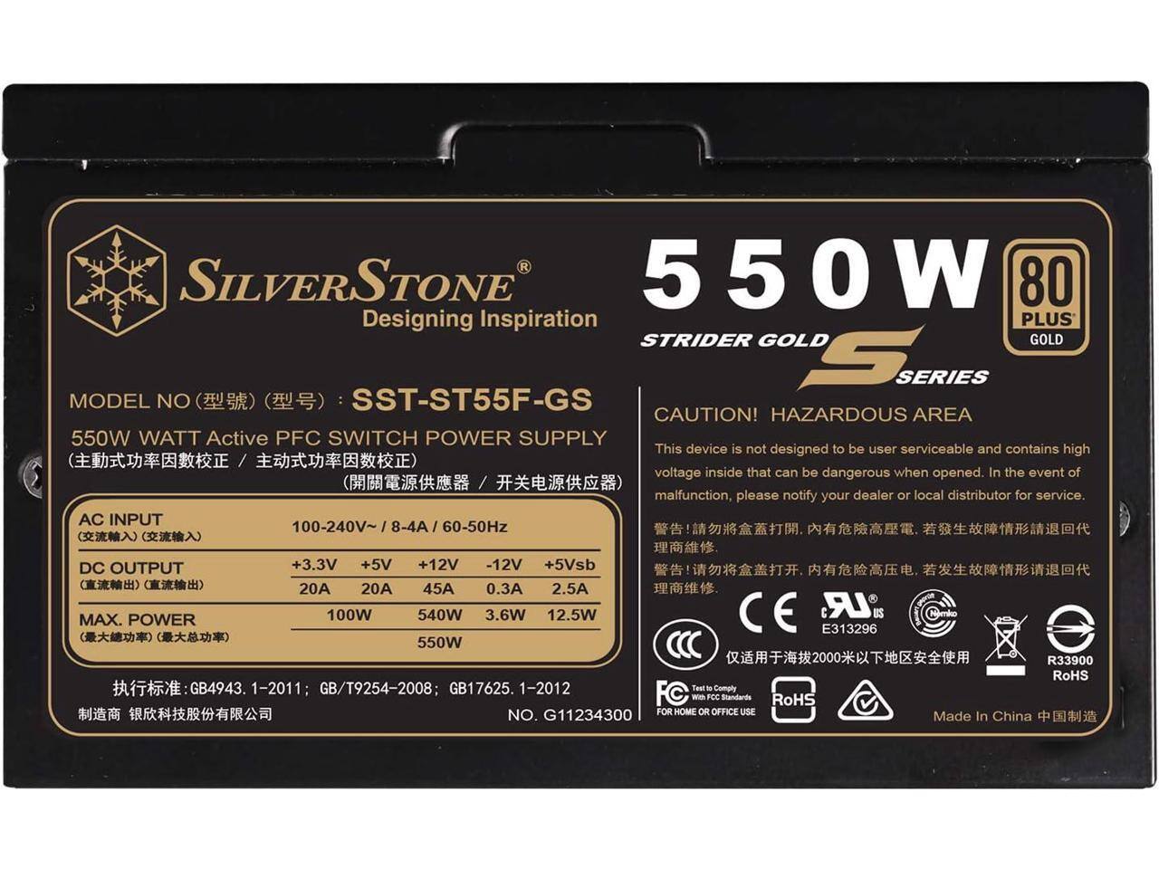 SILVERSTONE 550W 80 PLUS STRIDER GOLD S SERIES  
MODEL NO: SST-ST55F-GS  
CAUTION! HAZARDOUS AREA  
550W WATT Active PFC SWITCH POWER SUPPLY  
This device is not designed to be user serviceable and contains high voltage inside that can be dangerous when opened. In the event of malfunction, please notify your dealer or local distributor for service.  
AC INPUT: 100-240V~ / 8-4A / 60-50Hz  
DC OUTPUT: +3.3V (20A), +5V (20A), +12V (45A), -12V (0.3A), +5Vsb (2.5A)  
MAX. POWER: 550W  
GB4943.1-2011; GB/T9254-2008; GB17625.1-2012  
FC Test to Comply with FCC Standards  
RoHS  
NO. G11234300  
FOR HOME OR OFFICE USE  
R339