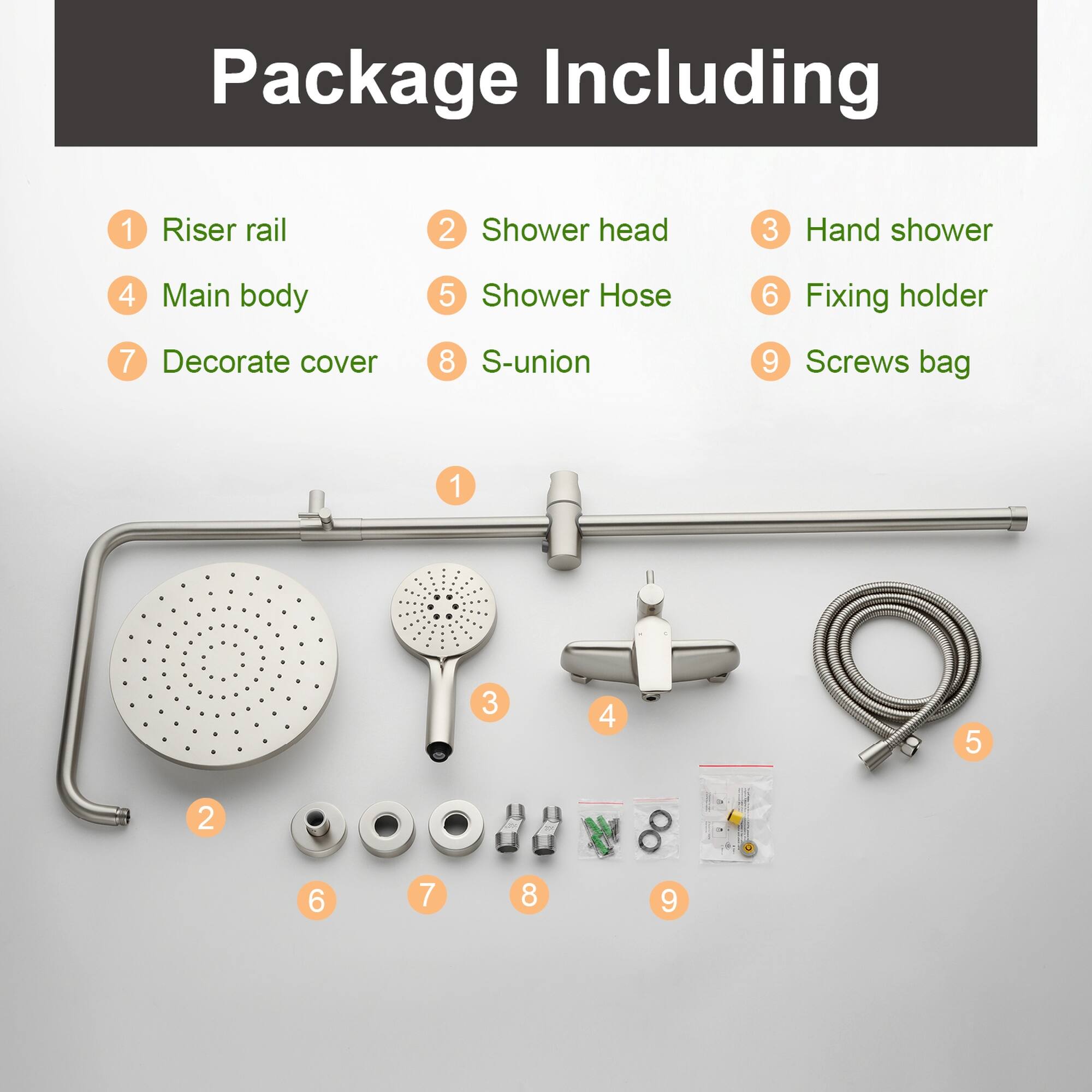Package Including  
1 Riser rail  
2 Shower head  
3 Hand shower  
4 Main body  
5 Shower Hose  
6 Fixing holder  
7 Decorate cover  
8 S-union  
9 Screws bag  

1 3 4 5 2 6 7 8 9