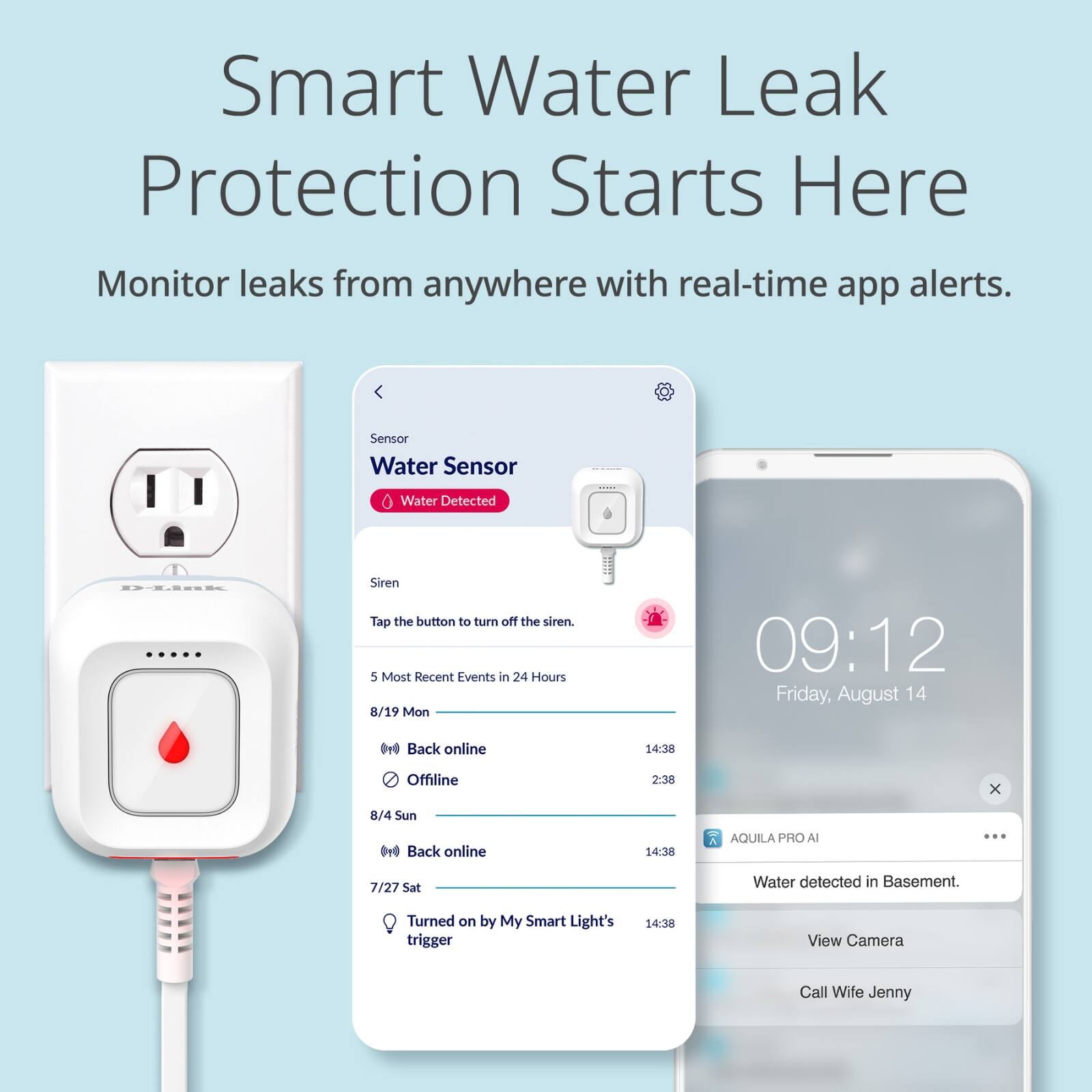 Smart Water Leak Protection Starts Here

Monitor leaks from anywhere with real-time app alerts.

Sensor  
Water Sensor  
Water Detected

Siren  
Tap the button to turn off the siren.

5 Most Recent Events in 24 Hours  
8/19 Mon  
Back online 14:38  
Offline 2:38

8/4 Sun  
Back online 14:38

7/27 Sat  
Turned on by My Smart Light's trigger

AQUILA PRO AI  
Water detected in Basement.  
View Camera  
Call Wife Jenny