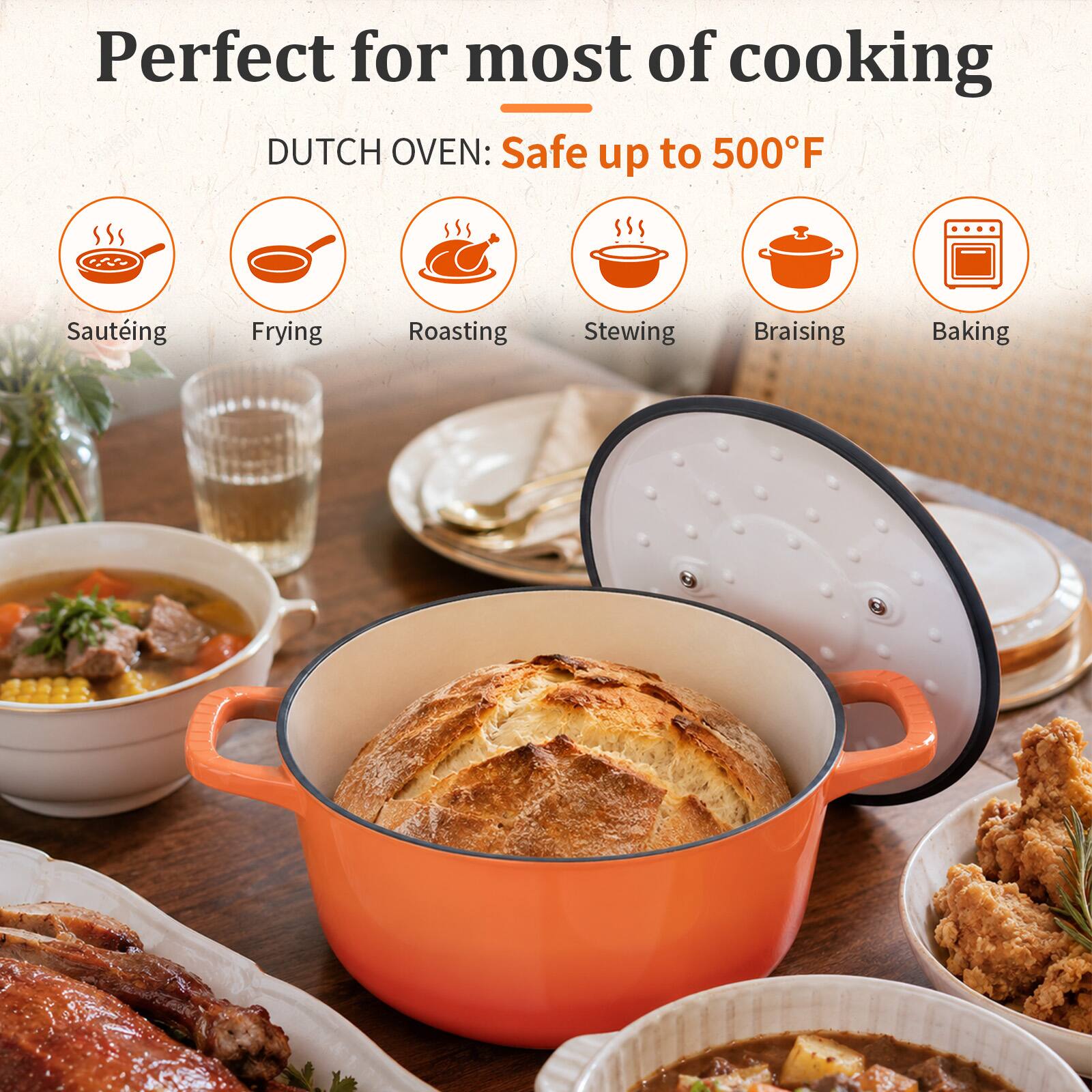 Perfect for most of cooking  
DUTCH OVEN: Safe up to 500°F  
- Sautéing  
- Frying  
- Roasting  
- Stewing  
- Braising  
- Baking