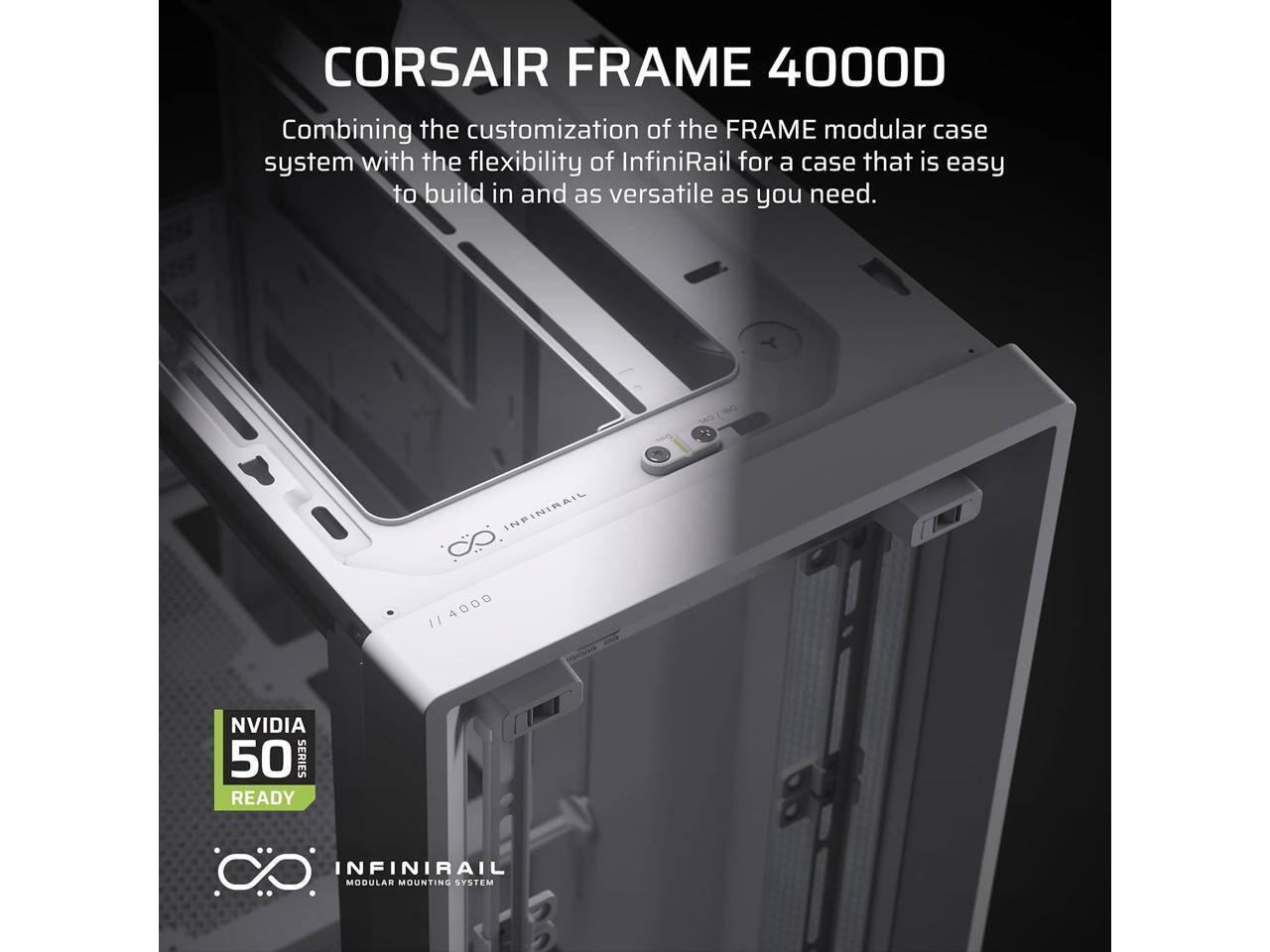 CORSAIR FRAME 4000D  
Combining the customization of the FRAME modular case system with the flexibility of InfiniRail for a case that is easy to build in and as versatile as you need.  

INFINIRAIL GO 4000  
11 NVIDIA 50 SERIES READY  
INFINIRAIL MODULAR MOUNTING SYSTEM