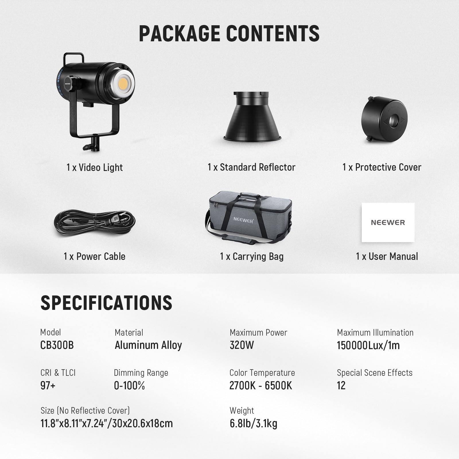 PACKAGE CONTENTS  
1 x Video Light  
1 x Standard Reflector  
1 x Protective Cover  
1 x Power Cable  
1 x Carrying Bag  
1 x User Manual  

SPECIFICATIONS  
Model: CB300B  
Material: Aluminum Alloy  
Maximum Power: 320W  
Maximum Illumination: 150000Lux/1m  
CRI & TLCI: 97+  
Dimming Range: 0-100%  
Color Temperature: 2700K - 6500K  
Special Scene Effects: 12  
Size (No Reflective Cover): 11.8"x8.11"x7.24"/30x20.6x18cm  
Weight: 6.8lb/3.1kg