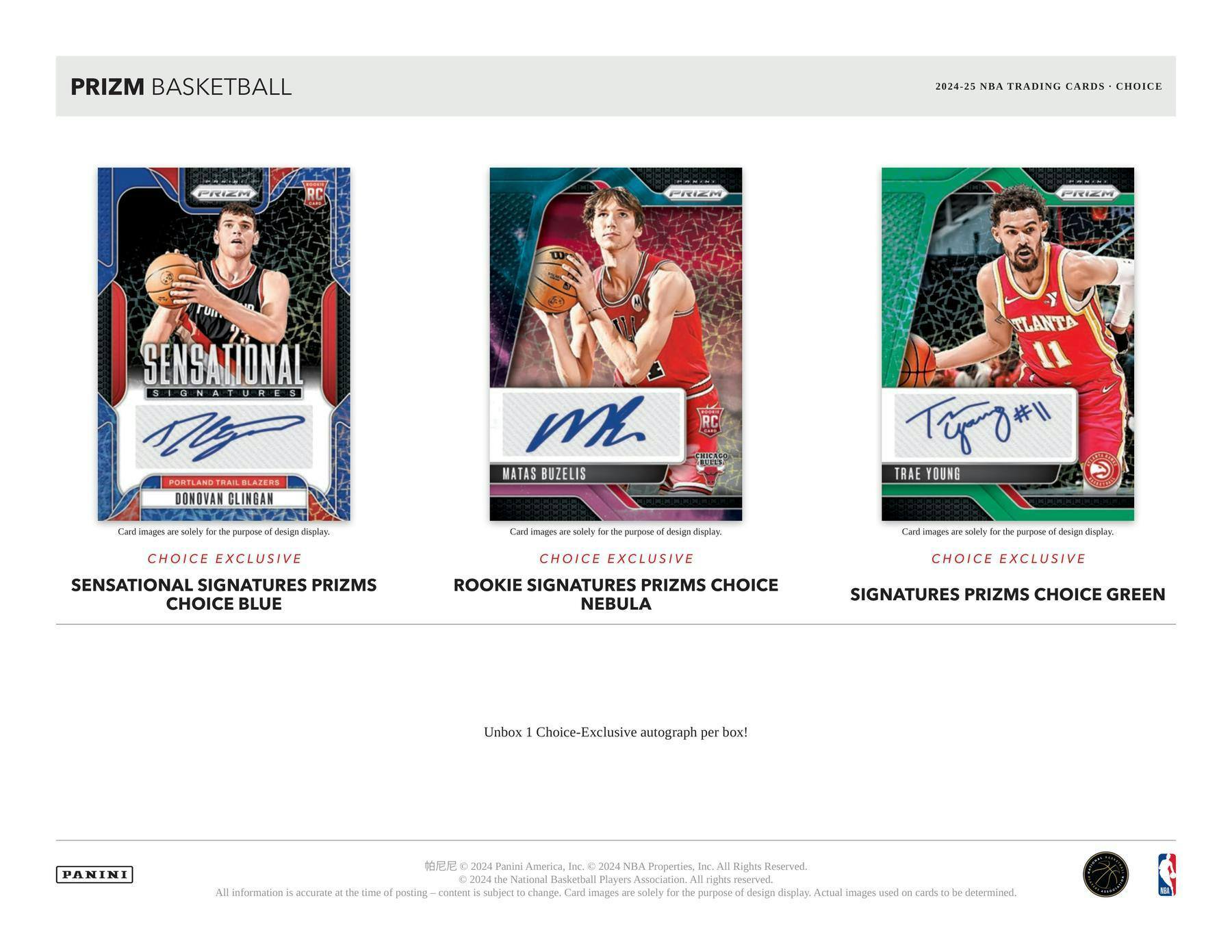 PRIZM BASKETBALL  
2024-25 NBA TRADING CARDS • CHOICE  

SENSATIONAL SIGNATURES  
CHOICE BLUE  
DONOVAN CLINGAN  
PORTLAND TRAIL BLAZERS  

ROOKIE SIGNATURES PRIZMS CHOICE  
NEBULA  
MATAS BUZELIS  
CHICAGO BULLS  

SIGNATURES PRIZMS CHOICE GREEN  
TRAE YOUNG  
ATLANTA HAWKS  

Card images are solely for the purpose of design display.  

CHOICE EXCLUSIVE  
SENSATIONAL SIGNATURES PRIZMS  
CHOICE BLUE  

CHOICE EXCLUSIVE  
ROOKIE SIGNATURES PRIZMS CHOICE  
NEBULA  

CHOICE EXCLUSIVE  
SIGNATURES PRIZMS CHOICE GREEN  

Unbox 1 Choice-Exclusive autograph per box!  

PANINI  
© 2024 Panini America, Inc. © 2024 NBA Properties, Inc. All Rights Reserved.  
© 2024 the National Basketball Players Association. All rights reserved.  
All information is accurate at the time of posting. Content is subject to change. Card images are solely for the purpose of design display. Actual