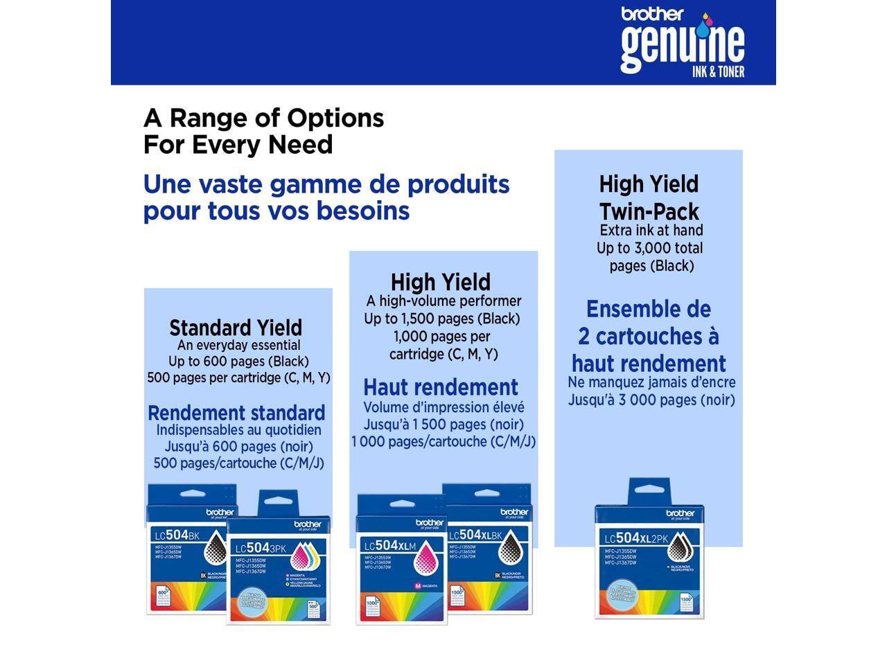 A Range of Options For Every Need  
Une vaste gamme de produits pour tous vos besoins  

Standard Yield  
An everyday essential  
Up to 600 pages (Black)  
500 pages per cartridge (C, M, Y)  
Rendement standard  
Indispensables au quotidien  
Jusqu'à 600 pages (noir)  
500 pages/cartouche (C/M/J)  

High Yield  
A high-volume performer  
Up to 1,500 pages (Black)  
1,000 pages per cartridge (C, M, Y)  
Haut rendement  
Volume d'impression élevé  
Jusqu'à 1 500 pages (noir)  
1000 pages/cartouche (C/M/J)  

High Yield Twin-Pack  
Extra ink at hand  
Up to 3,000 total pages (Black)  
Ensemble de 2 cartouches à haut rendement  
Ne manquez jamais d'encre  
Jusqu'à 3 000 pages (noir)  

brother genuine INK & TONER  
LC504BK LC5043PK  
LC50