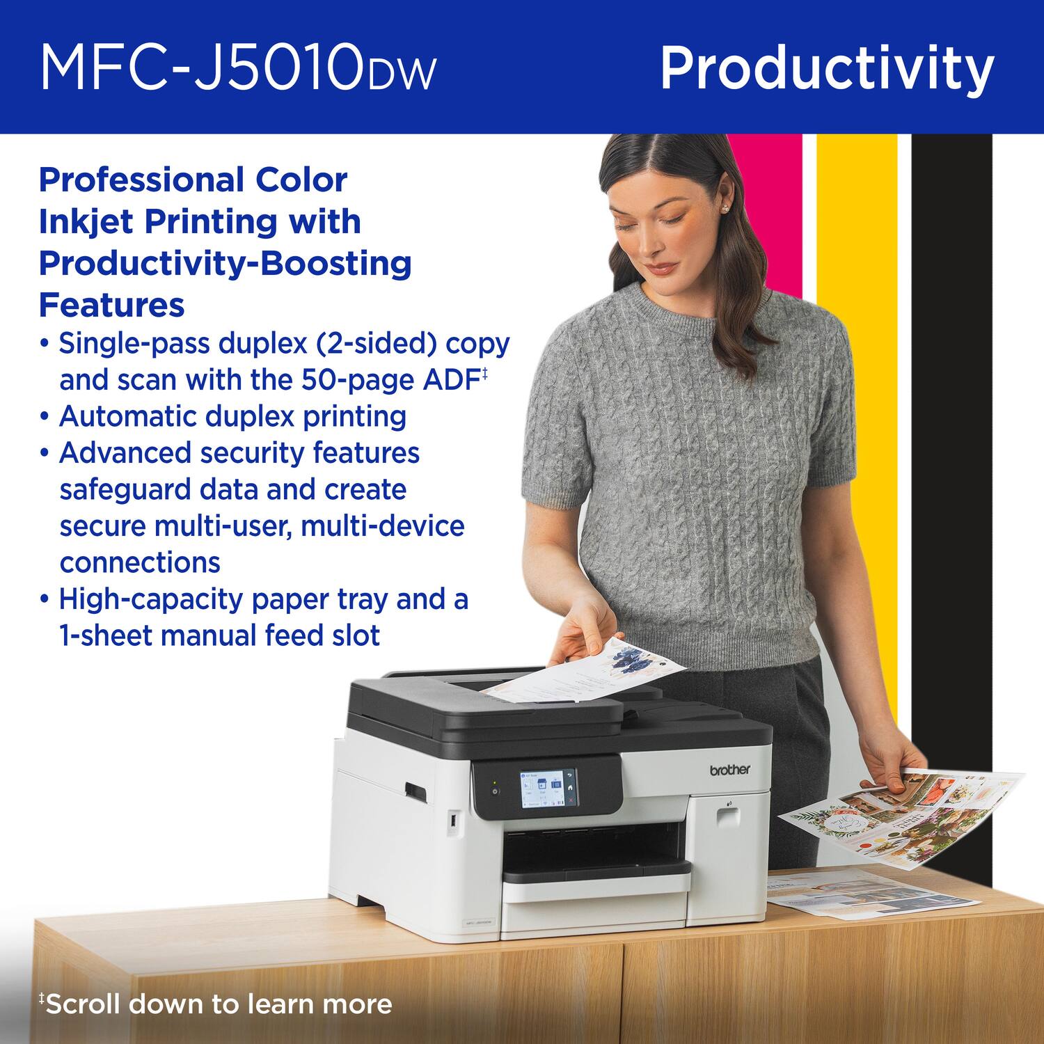 MFC-J5010DW

Productivity

Professional Color Inkjet Printing with Productivity-Boosting Features

- Single-pass duplex (2-sided) copy and scan with the 50-page ADF
- Automatic duplex printing
- Advanced security features safeguard data and create secure multi-user, multi-device connections
- High-capacity paper tray and a 1-sheet manual feed slot

*Scroll down to learn more