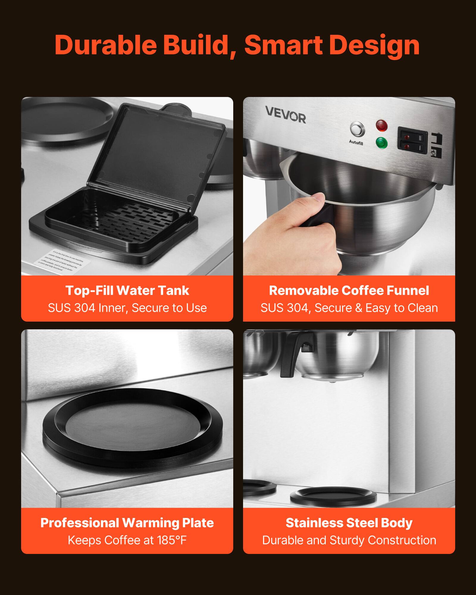 Durable Build, Smart Design

VEVOR

Autofill

Top-Fill Water Tank SUS 304 Inner, Secure to Use

Removable Coffee Funnel SUS 304, Secure & Easy to Clean

Professional Warming Plate Keeps Coffee at 185°F

Stainless Steel Body Durable and Sturdy Construction