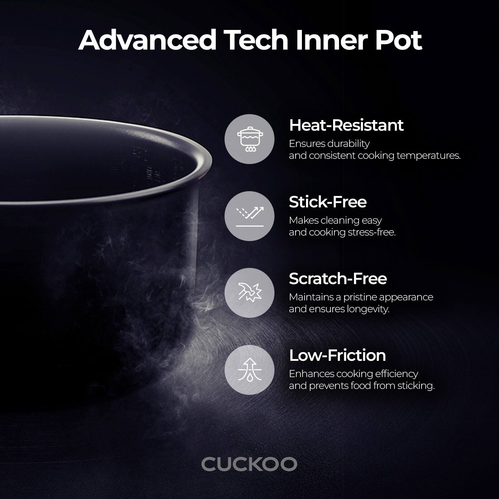 Advanced Tech Inner Pot

- Heat-Resistant  
  Ensures durability and consistent cooking temperatures.

- Stick-Free  
  Makes cleaning easy and cooking stress-free.

- Scratch-Free  
  Maintains a pristine appearance and ensures longevity.

- Low-Friction  
  Enhances cooking efficiency and prevents food from sticking.

CUCKOO