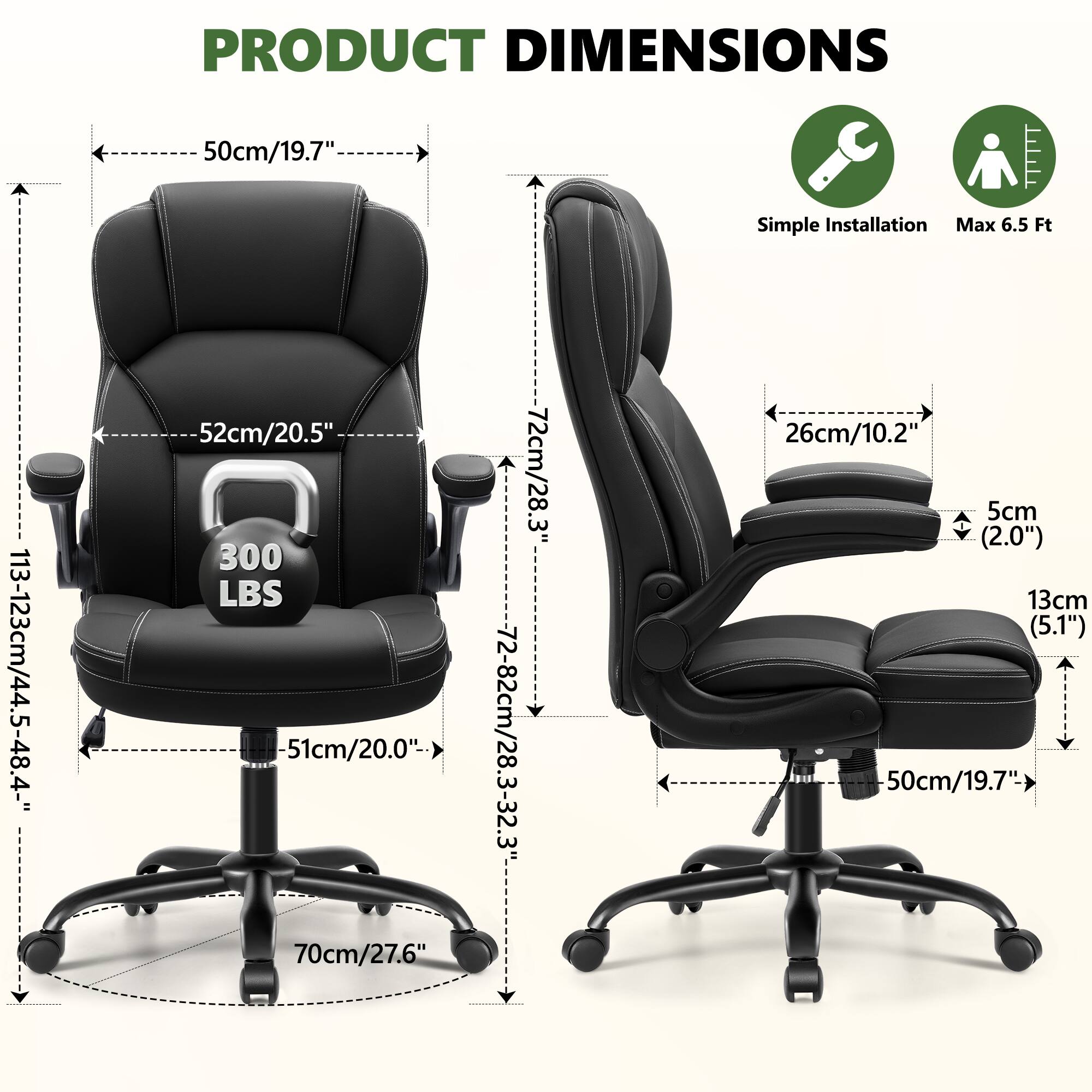 PRODUCT DIMENSIONS

- Width: 50cm/19.7"
- Depth: 52cm/20.5"
- Height: 113-123cm/44.5-48.4"
- Seat Height: 51cm/20.0"
- Armrest Height: 70cm/27.6"
- Back Height: 72cm/28.3"
- Back Height Range: 72-82cm/28.3-32.3"
- Seat Depth: 26cm/10.2"
- Armrest Width: 5cm (2.0")
- Armrest Height: 13cm (5.1")
- Base Diameter: 50cm/19.7"

Simple Installation
Max 6.5 Ft
300 LBS