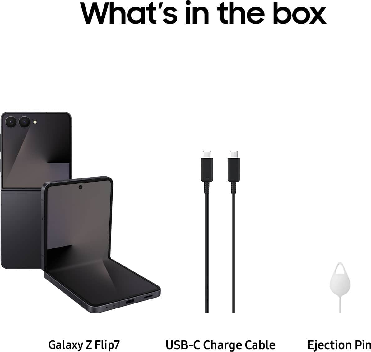 What's in the box
Galaxy Z Flip7
USB-C Charge Cable
Ejection Pin