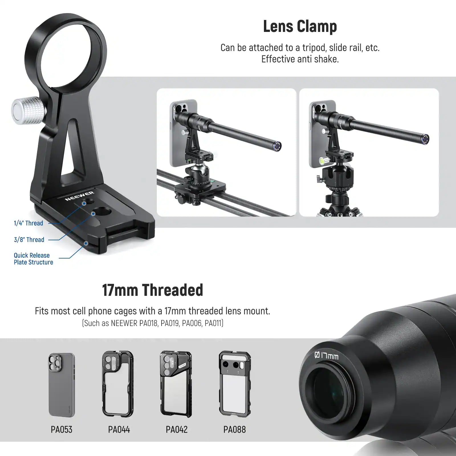 Lens Clamp Can be attached to a tripod, slide rail, etc. Effective anti shake. NEEWER 1/4" Thread 3/8" Thread Quick Release Plate Structure 17mm Threaded Fits most cell phone cages with a 17mm threaded lens mount. (Such as NEEWER PA018, PA019, PA006, PA011) 2 Imm PA053 PA044 PA042 PA088