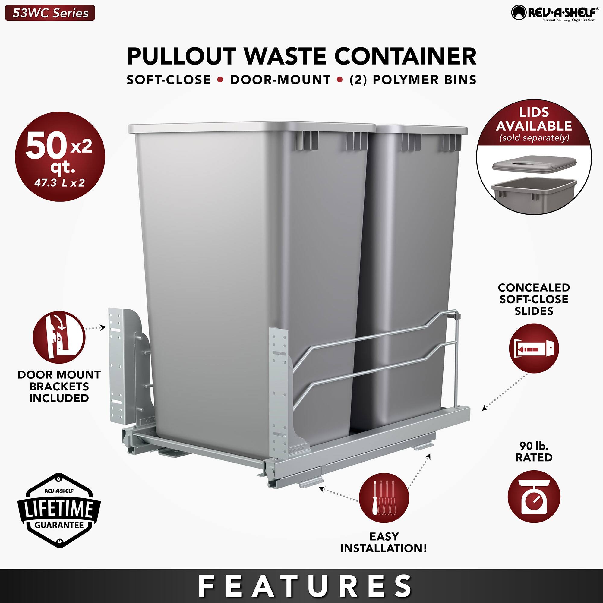 53WC Series

PULLOUT WASTE CONTAINER  
SOFT-CLOSE • DOOR-MOUNT • (2) POLYMER BINS

50 x2 qt.  
47.3 L x2 L

LIDS AVAILABLE  
(sold separately)

DOOR MOUNT BRACKETS INCLUDED

CONCEALED SOFT-CLOSE SLIDES

90 lb. RATED

LIFETIME GUARANTEE

EASY INSTALLATION!

FEATURES