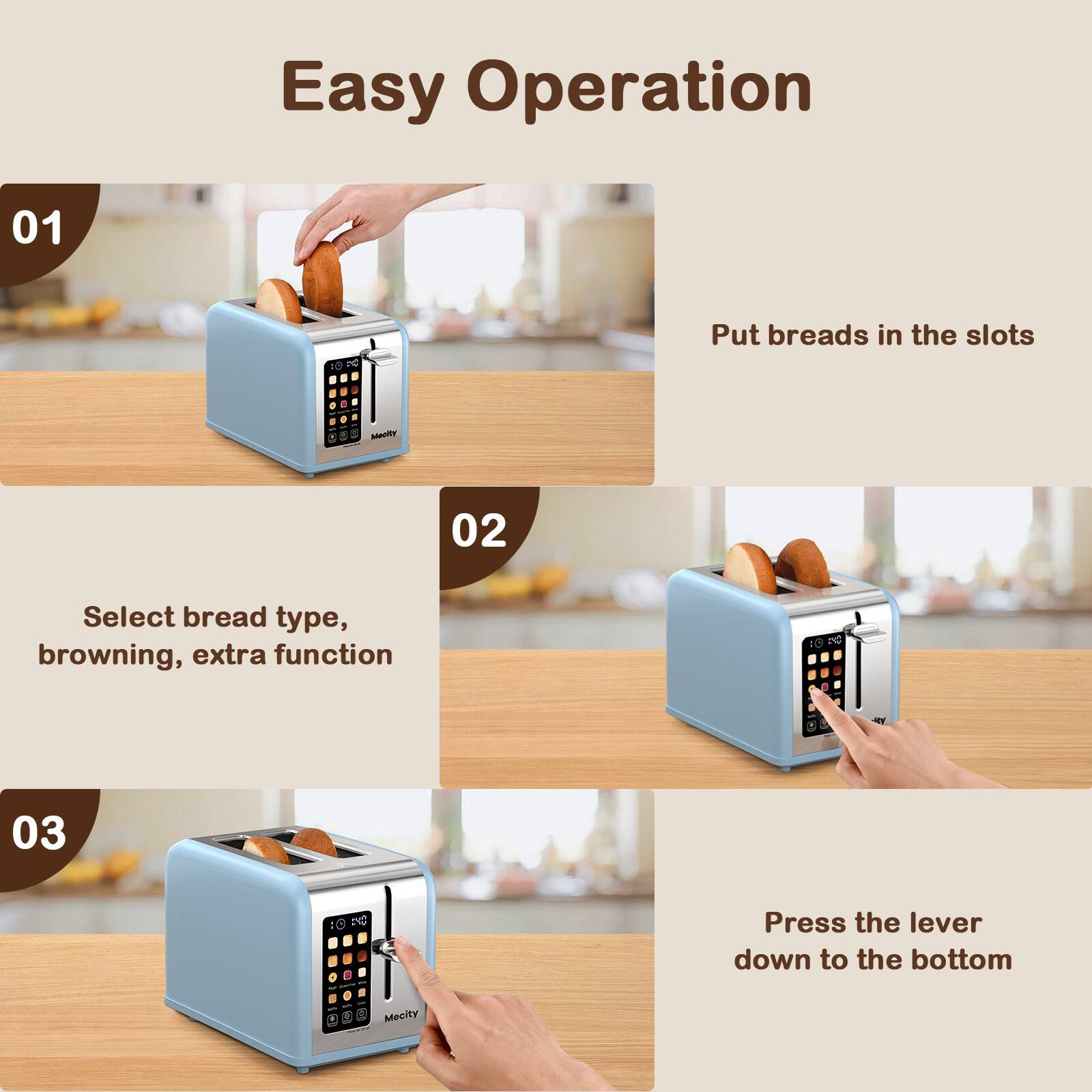 Easy Operation

01
Put breads in the slots

02
Select bread type, browning, extra function

03
Press the lever down to the bottom
