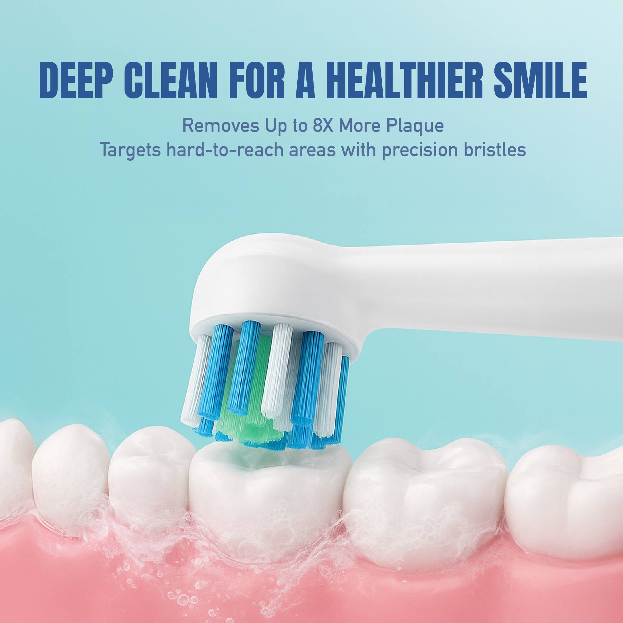 DEEP CLEAN FOR A HEALTHIER SMILE  
Removes Up to 8X More Plaque  
Targets hard-to-reach areas with precision bristles