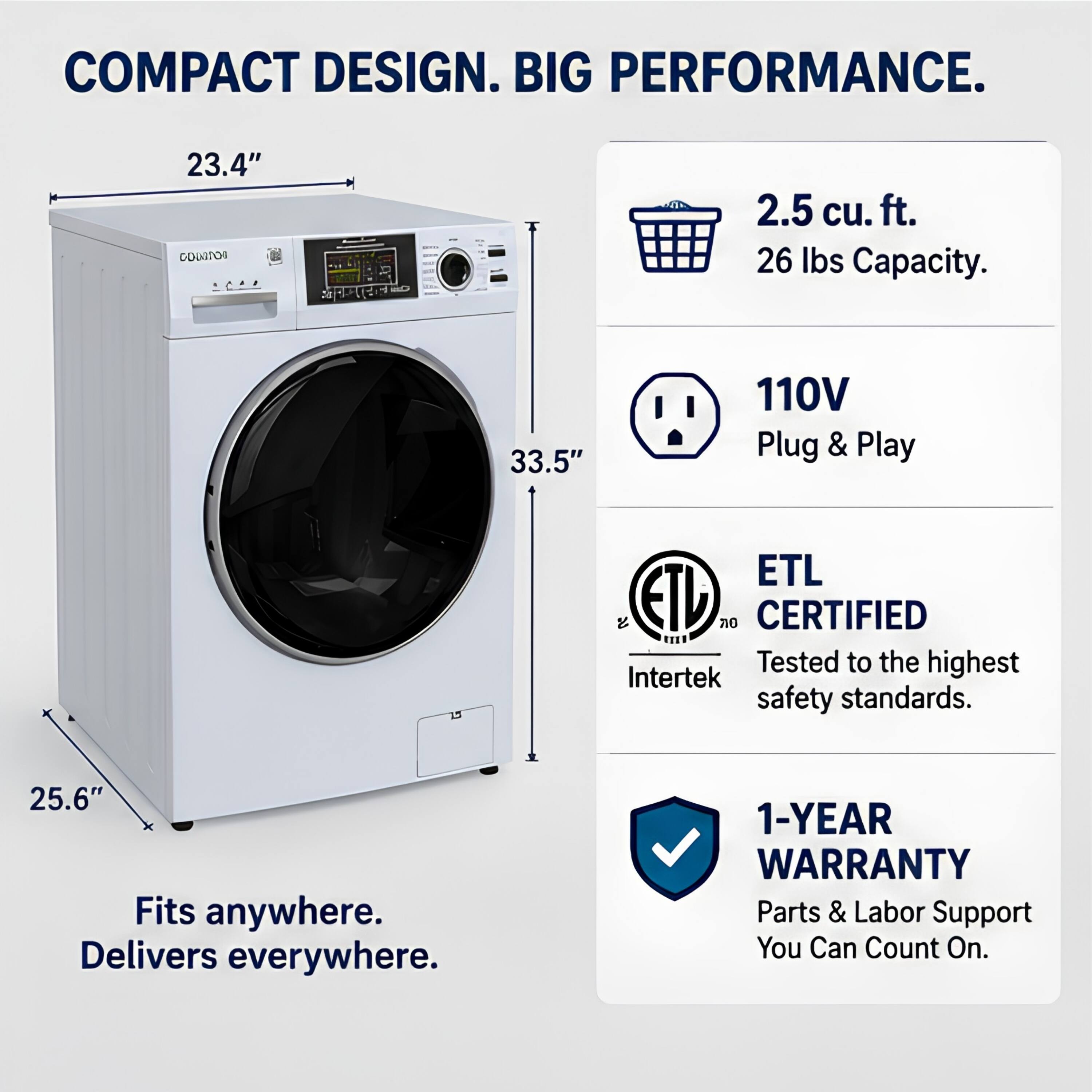 COMPACT DESIGN. BIG PERFORMANCE.  
23.4" x 33.5" x 25.6"  
2.5 cu. ft. 26 lbs Capacity.  
110V Plug & Play  
ETL CERTIFIED  
Tested to the highest Intertek safety standards.  
Fits anywhere. Delivers everywhere.  
1-YEAR WARRANTY Parts & Labor Support You Can Count On.