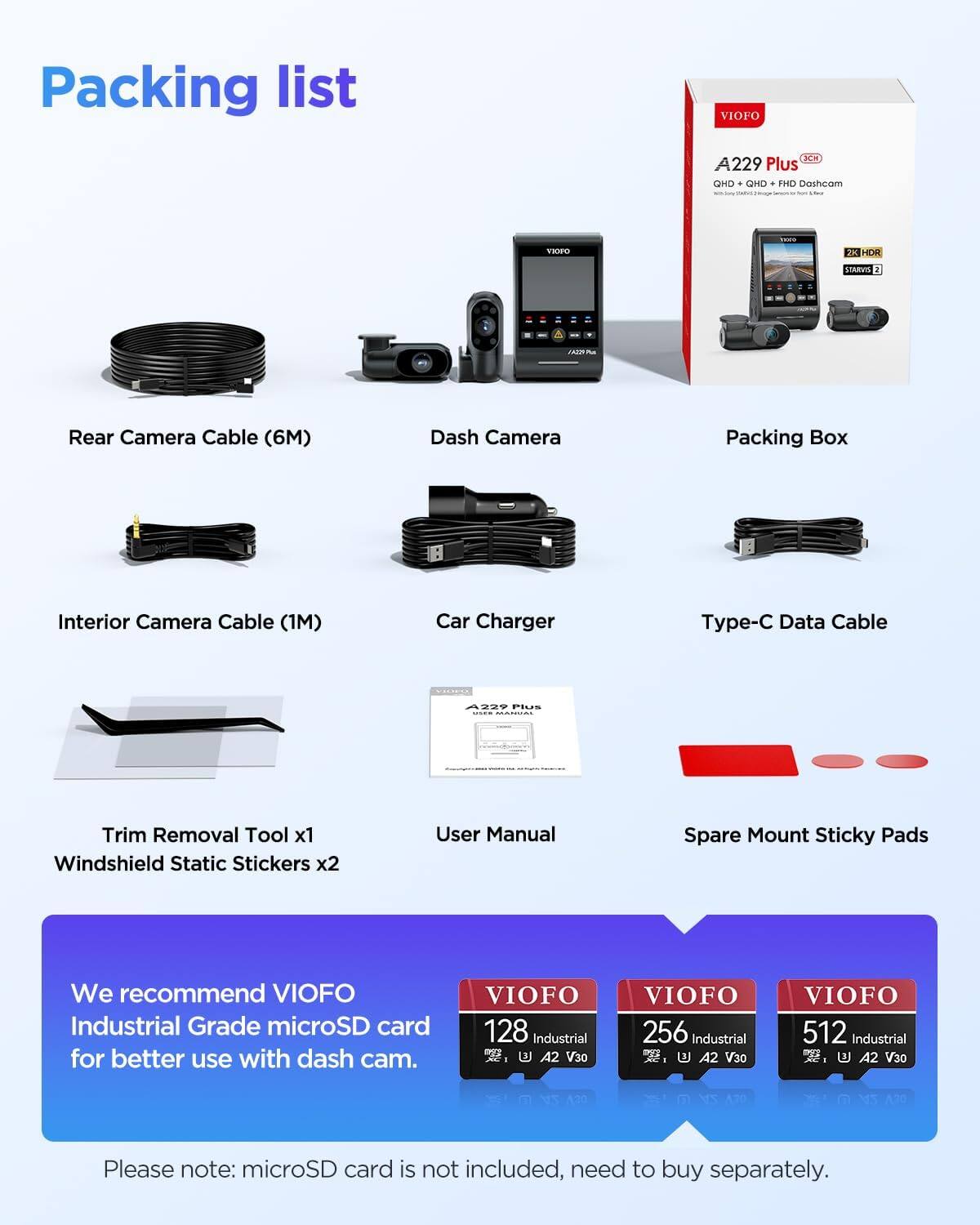 Packing list

- VIOFO A229 Plus OHO . QHD . FHD Dashcam
- THO - JK HDR STARVS 2 A
- Rear Camera Cable (6M)
- Dash Camera
- Packing Box
- Interior Camera Cable (1M)
- Car Charger
- Type-C Data Cable
- Trim Removal Tool x1
- Windshield Static Stickers x2
- User Manual
- Spare Mount Sticky Pads

We recommend VIOFO Industrial Grade microSD card for better use with dash cam.

- VIOFO 128 Industrial - A2 V30
- VIOFO 256 Industrial - A2 V30
- VIOFO 512 Industrial - A2 V30

Please note: microSD card is not included, need to buy separately.