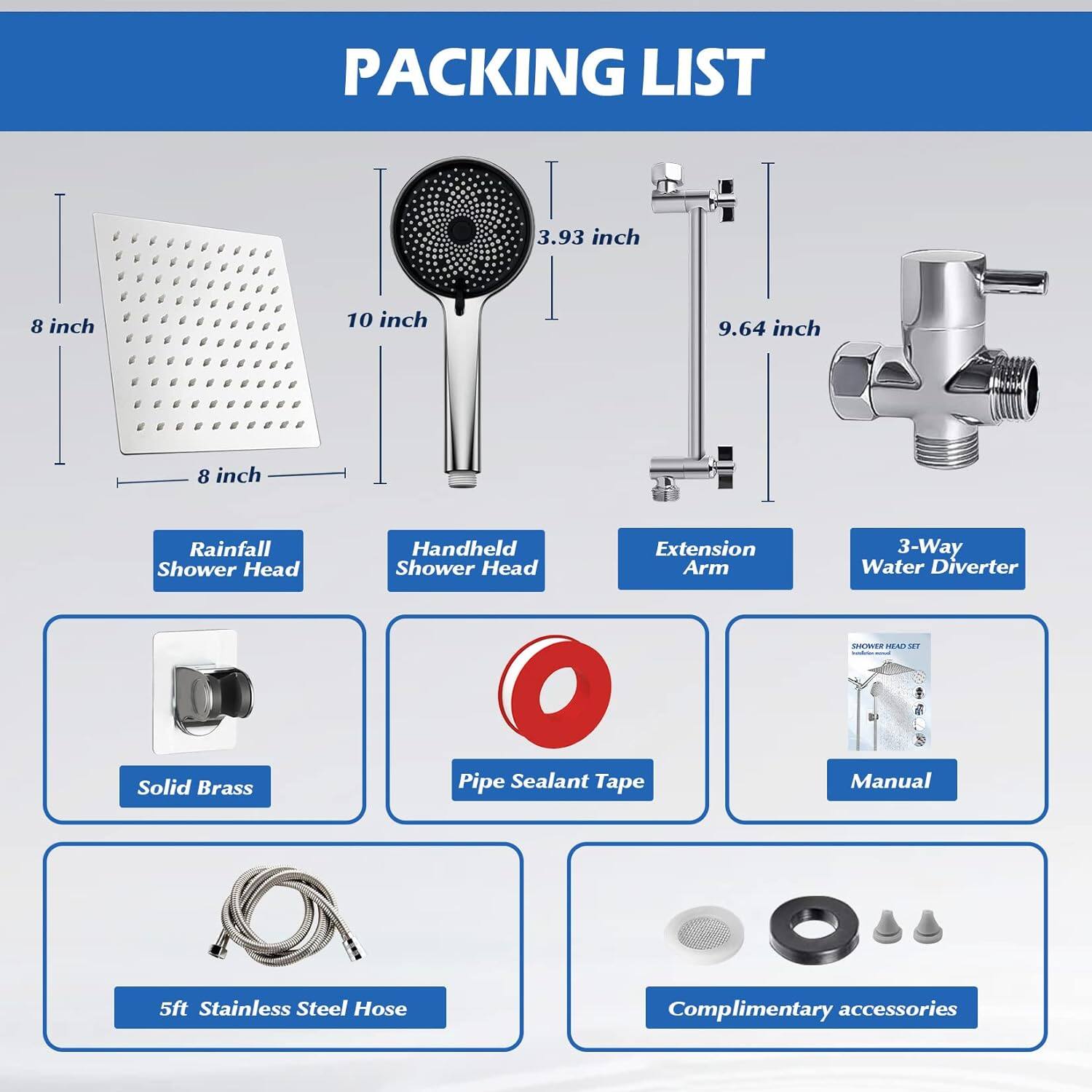 PACKING LIST

- Rainfall Shower Head: 8 inch x 8 inch
- Handheld Shower Head: 10 inch
- Extension Arm: 3.93 inch x 9.64 inch
- 3-Way Water Diverter
- Solid Brass
- Pipe Sealant Tape
- Manual
- 5ft Stainless Steel Hose
- Complimentary accessories