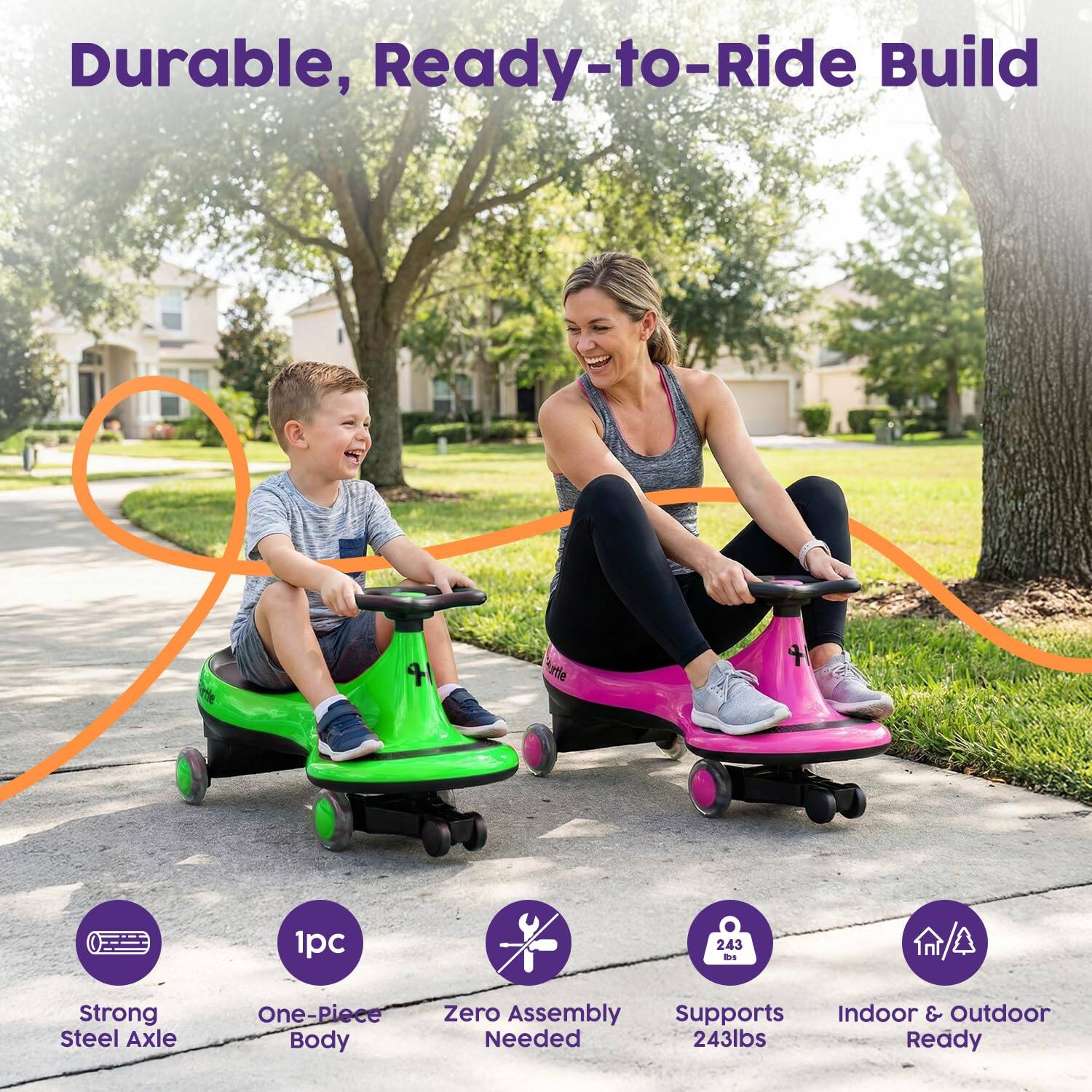 Durable, Ready-to-Ride Build

- Strong Steel Axle
- One-Piece Body
- Zero Assembly Needed
- Supports 243lbs
- Indoor & Outdoor Ready