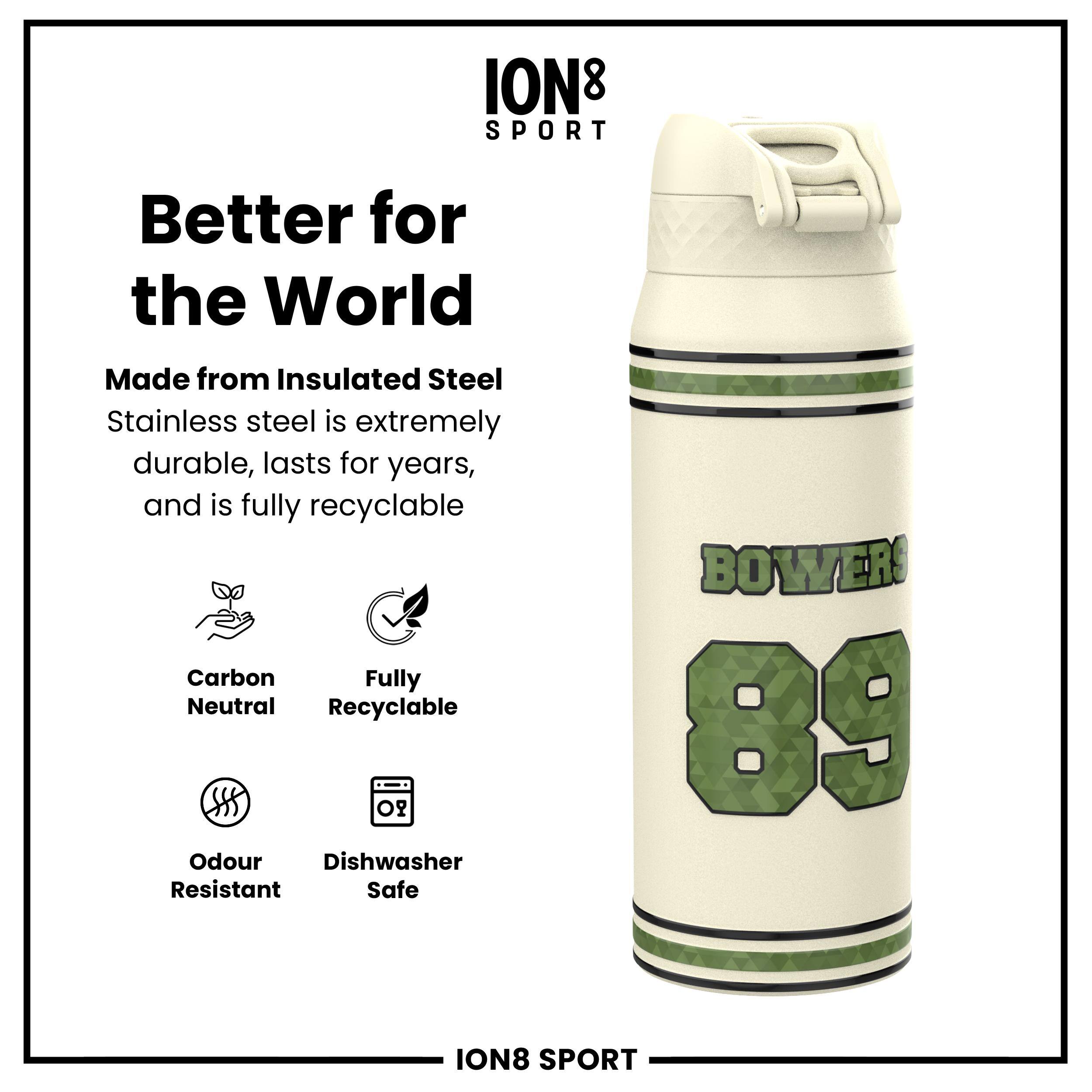 ION8 SPORT  
Better for the World  
Made from Insulated Steel  
Stainless steel is extremely durable, lasts for years, and is fully recyclable  

- Carbon Neutral  
- Fully Recyclable  
- Odour Resistant  
- Dishwasher Safe  

BOWERS 89  

ION8 SPORT