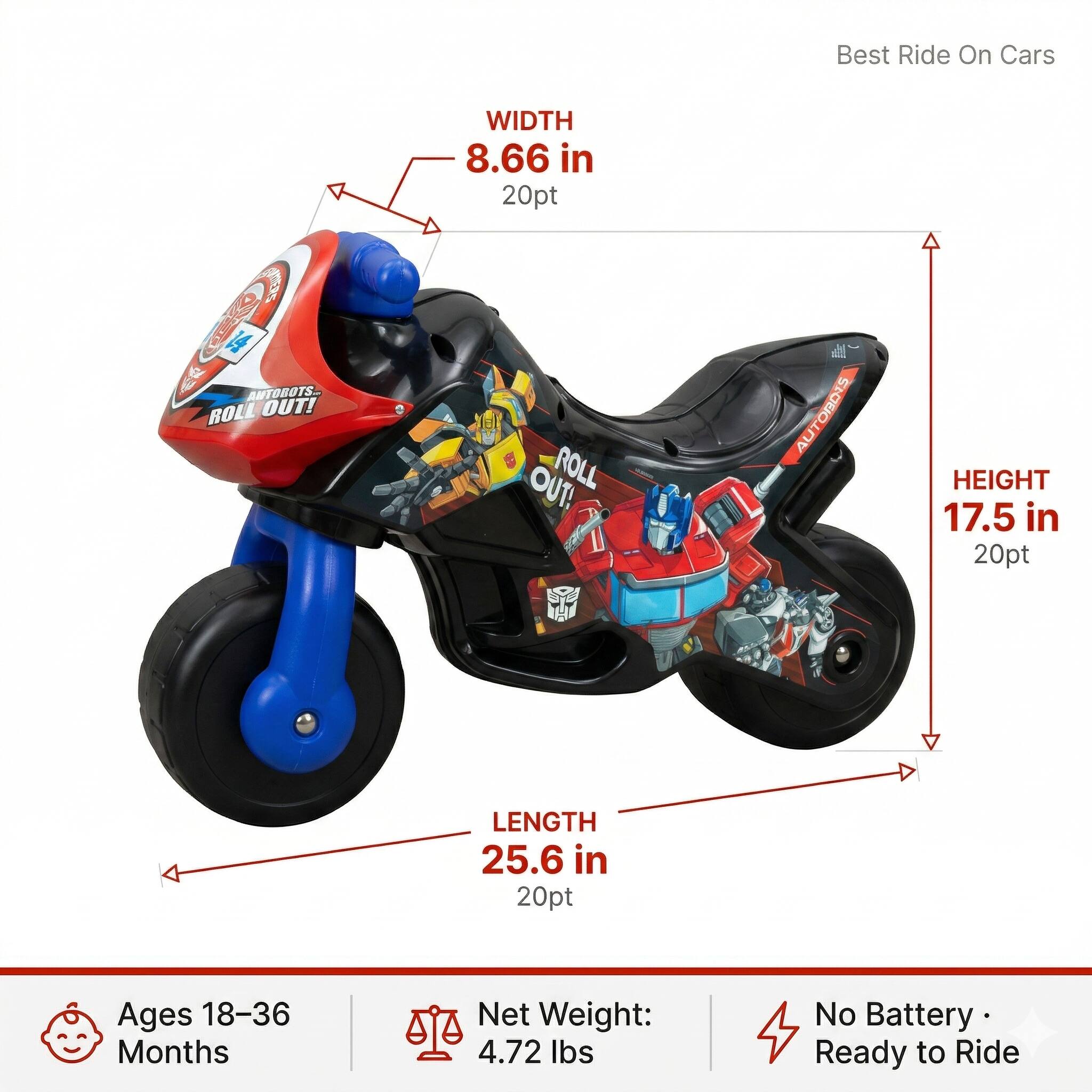 Best Ride On Cars

ANTOBOTS.. ROLL OUT!  
WIDTH 8.66 in  
HEIGHT 17.5 in  
LENGTH 25.6 in  

Ages 18-36 Months  
Net Weight: 4.72 lbs  
No Battery Ready to Ride
