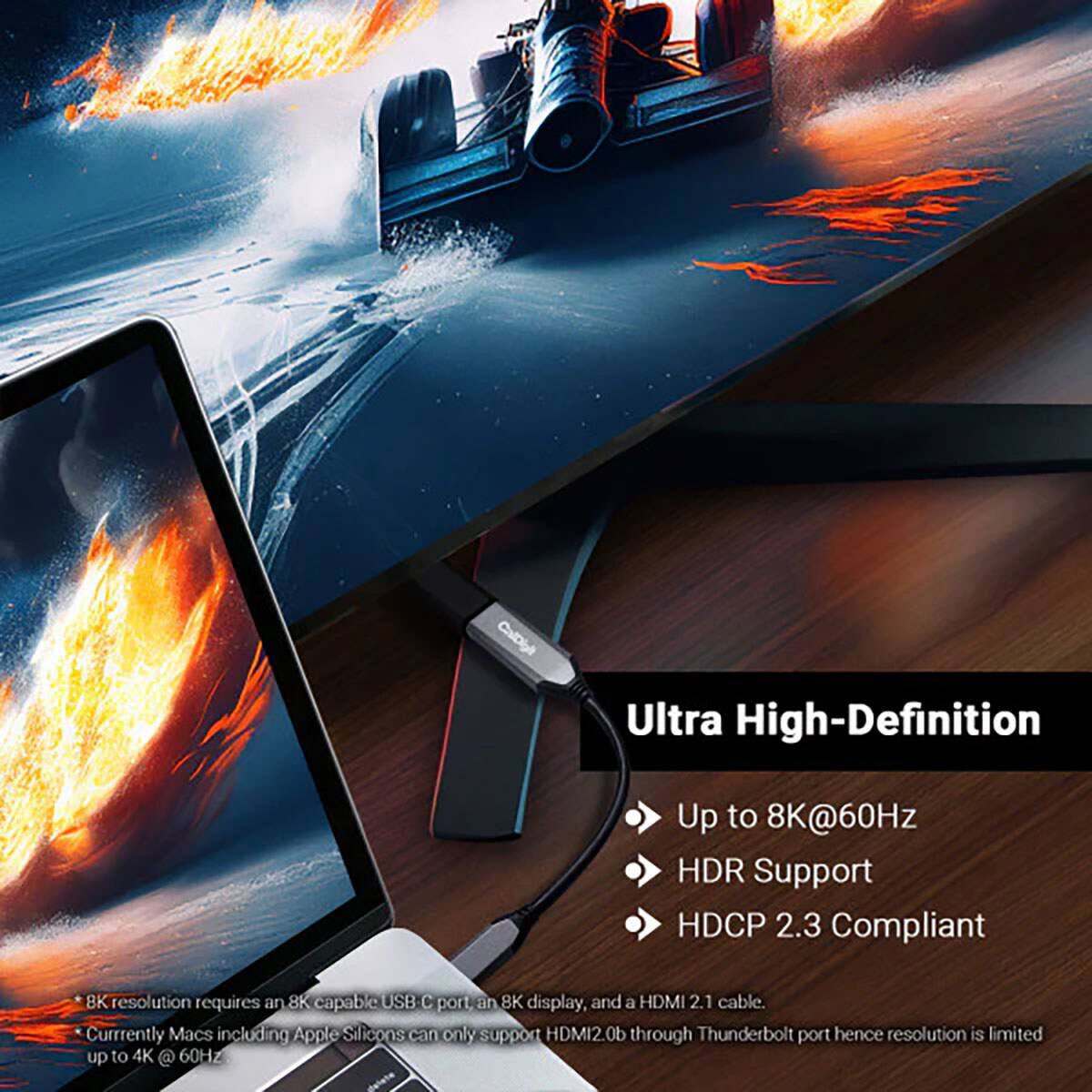 CalDigit  
Ultra High-Definition  
Up to 8K@60Hz HDR Support HDCP 2.3 Compliant  
8K resolution requires an 8K capable USB C port, an 8K display, and a HDMI 2.1 cable.  
Currently Macs including Apple Silicon can only support HDMI2.0b through Thunderbolt port hence resolution is limited up to 4K @ 60Hz