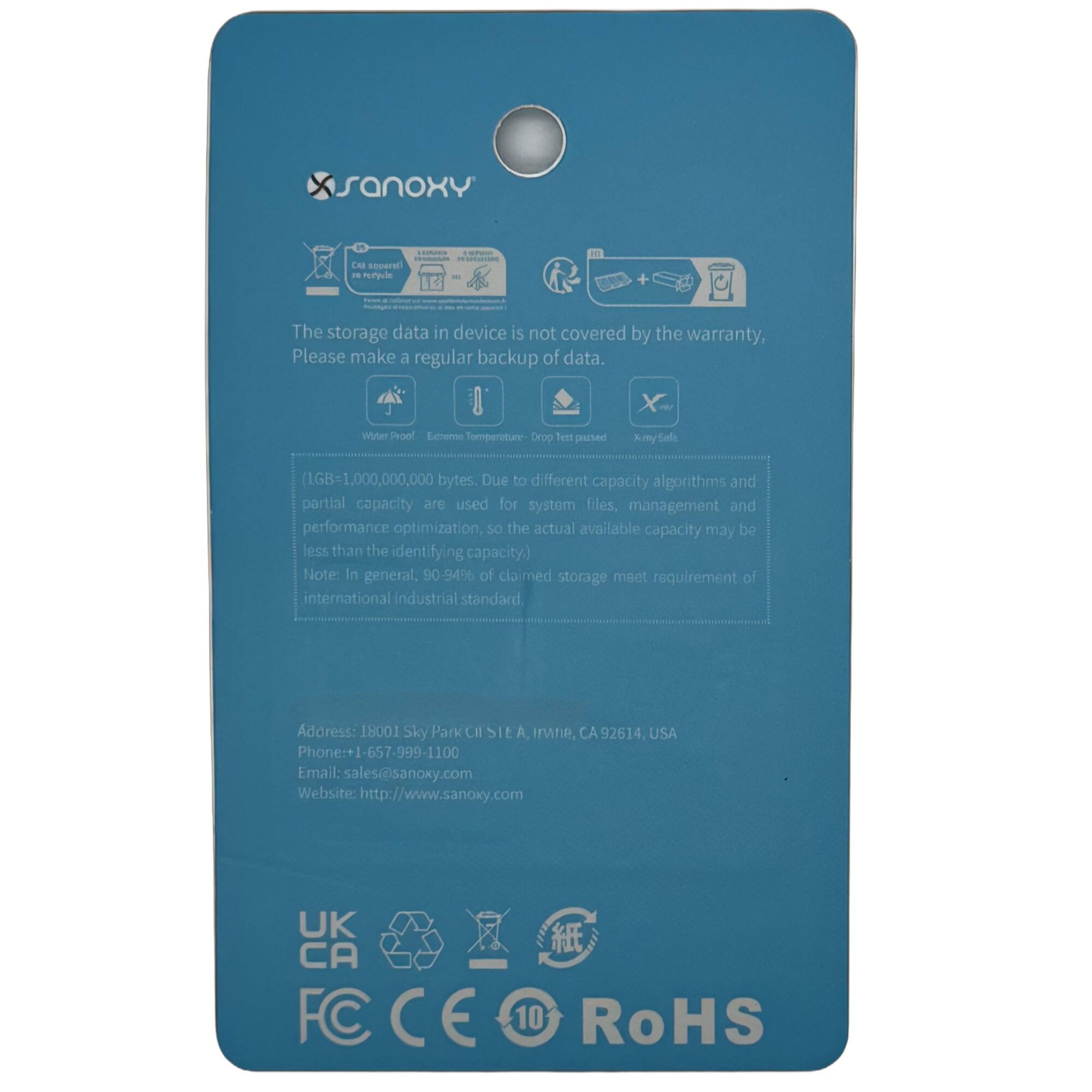 **SanoxY**

- The storage data in device is not covered by the warranty. Please make a regular backup of data.

- Water Proof
- Extreme Temperature: -20°C to 60°C

- (1GB = 1,000,000,000 bytes. Due to different capacity algorithms and partial capacity are used for system files, management and performance optimization, so the actual available capacity may be less than the identifying capacity.)
- Note: In general, 90-94% of claimed storage meet requirement of international industrial standard.

- Address: 18001 Sky Park Ct Sit A, Irvine, CA 92614, USA
- Phone: 1-657-999-1100
- Email: sales@sanox.com
- Website: http://www.sanox.com

- UK CA
- FC CE 10 RoHS