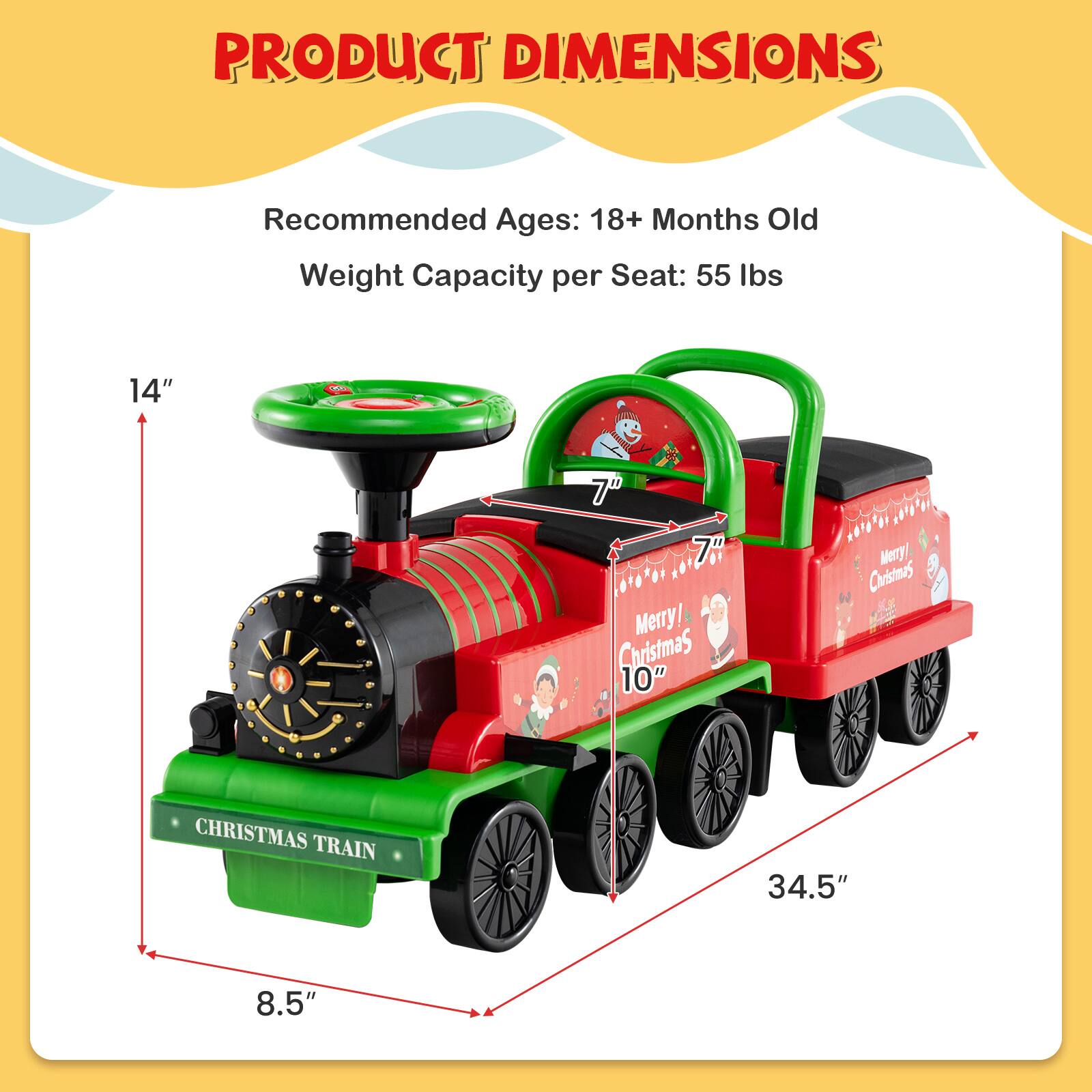 PRODUCT DIMENSIONS

Recommended Ages: 18+ Months Old  
Weight Capacity per Seat: 55 lbs

14"  
7"  
7"  
10"  
8.5"  
34.5"  

CHRISTMAS TRAIN