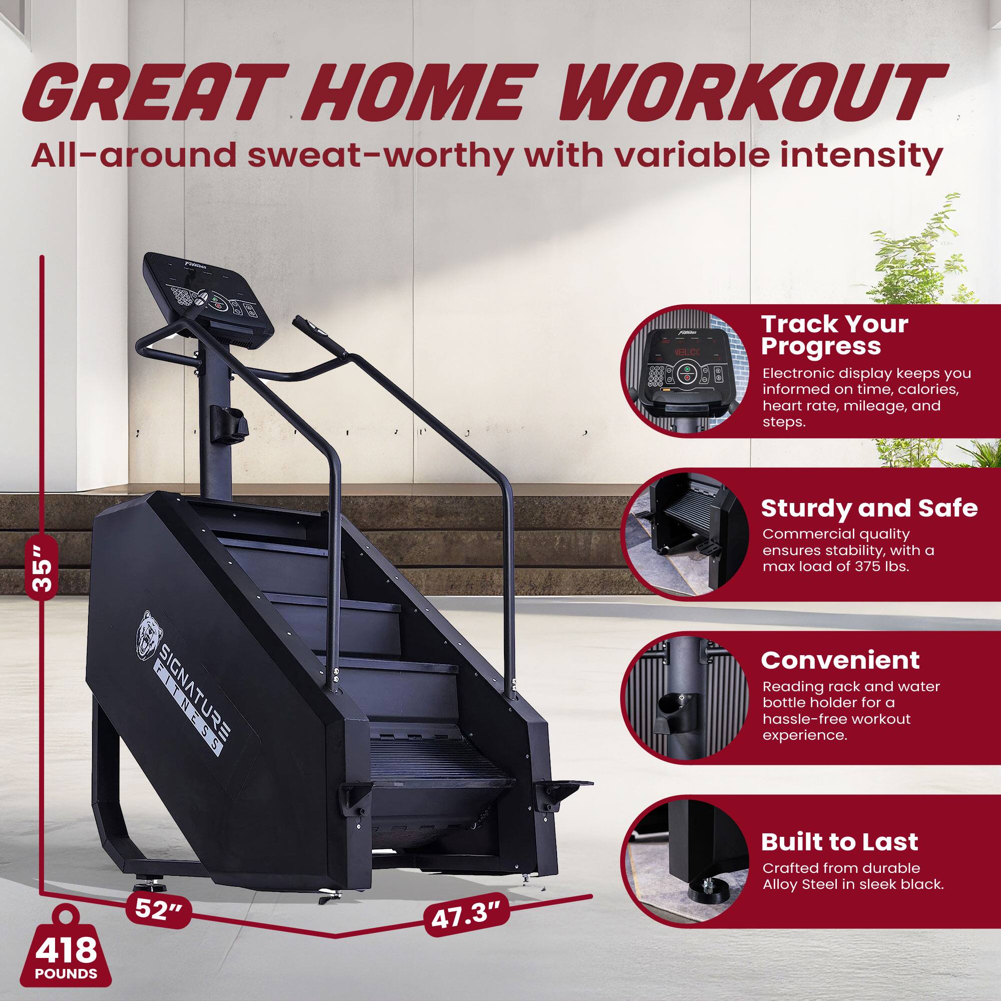 GREAT HOME WORKOUT  
All-around sweat-worthy with variable intensity

Track Your Progress  
Electronic display keeps you informed on time, calories, heart rate, mileage, and steps.

Sturdy and Safe  
Commercial quality ensures stability, with a max load of 375 lbs.

Convenient  
Reading rack and water bottle holder for a hassle-free workout experience.

Built to Last  
Crafted from durable Alloy Steel in sleek black.

35"  
52"  
47.3"  
418 POUNDS