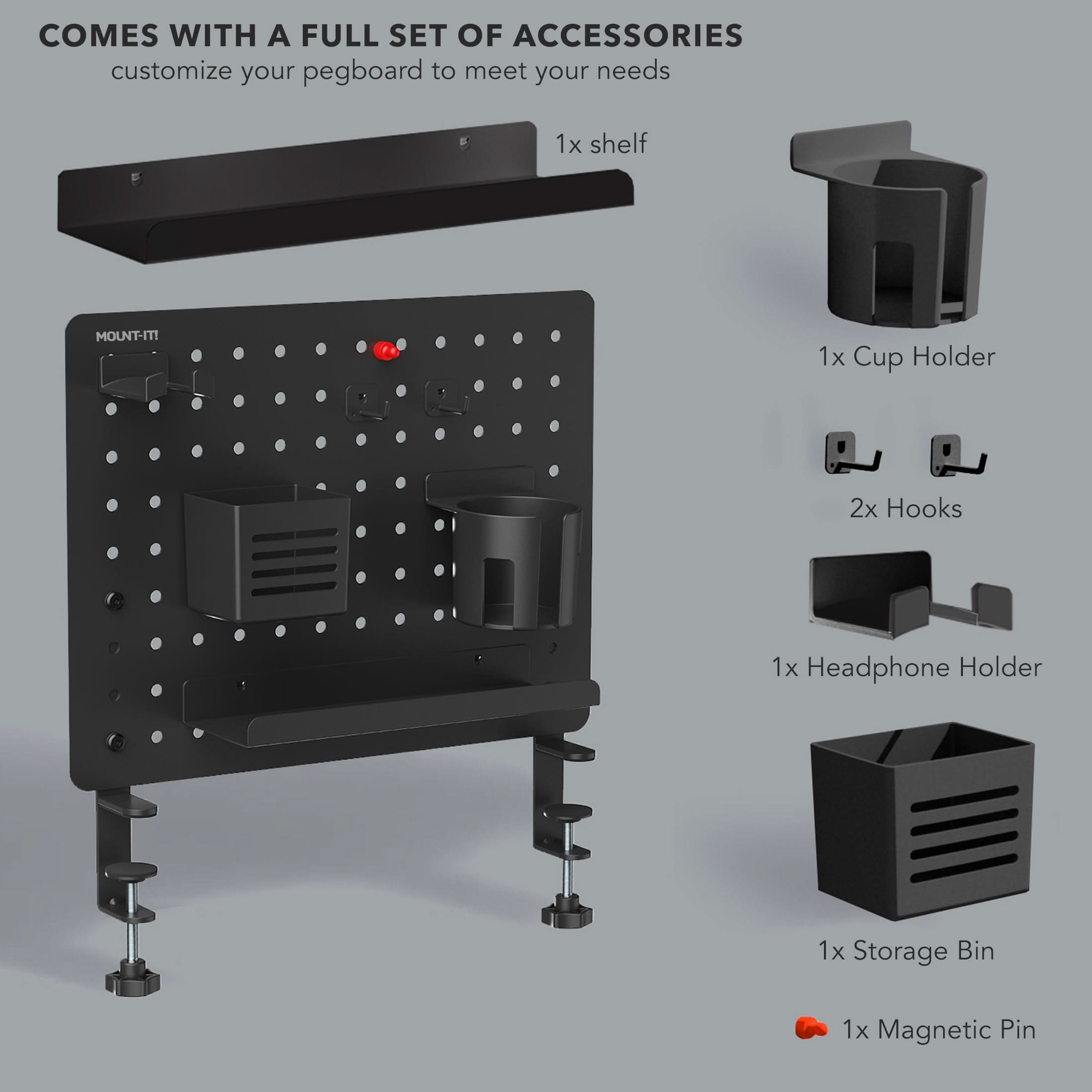 COMES WITH A FULL SET OF ACCESSORIES  
customize your pegboard to meet your needs  
1x shelf  
1x Cup Holder  
2x Hooks  
1x Headphone Holder  
1x Storage Bin  
1x Magnetic Pin