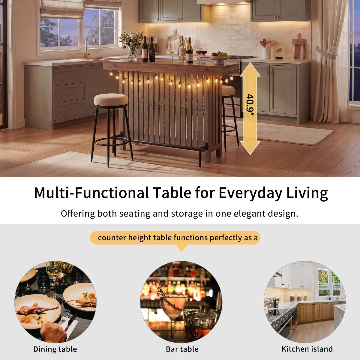 40.9"  
Multi-Functional Table for Everyday Living  
Offering both seating and storage in one elegant design.  
counter height table functions perfectly as a  
Dining table  
Bar table  
Kitchen island