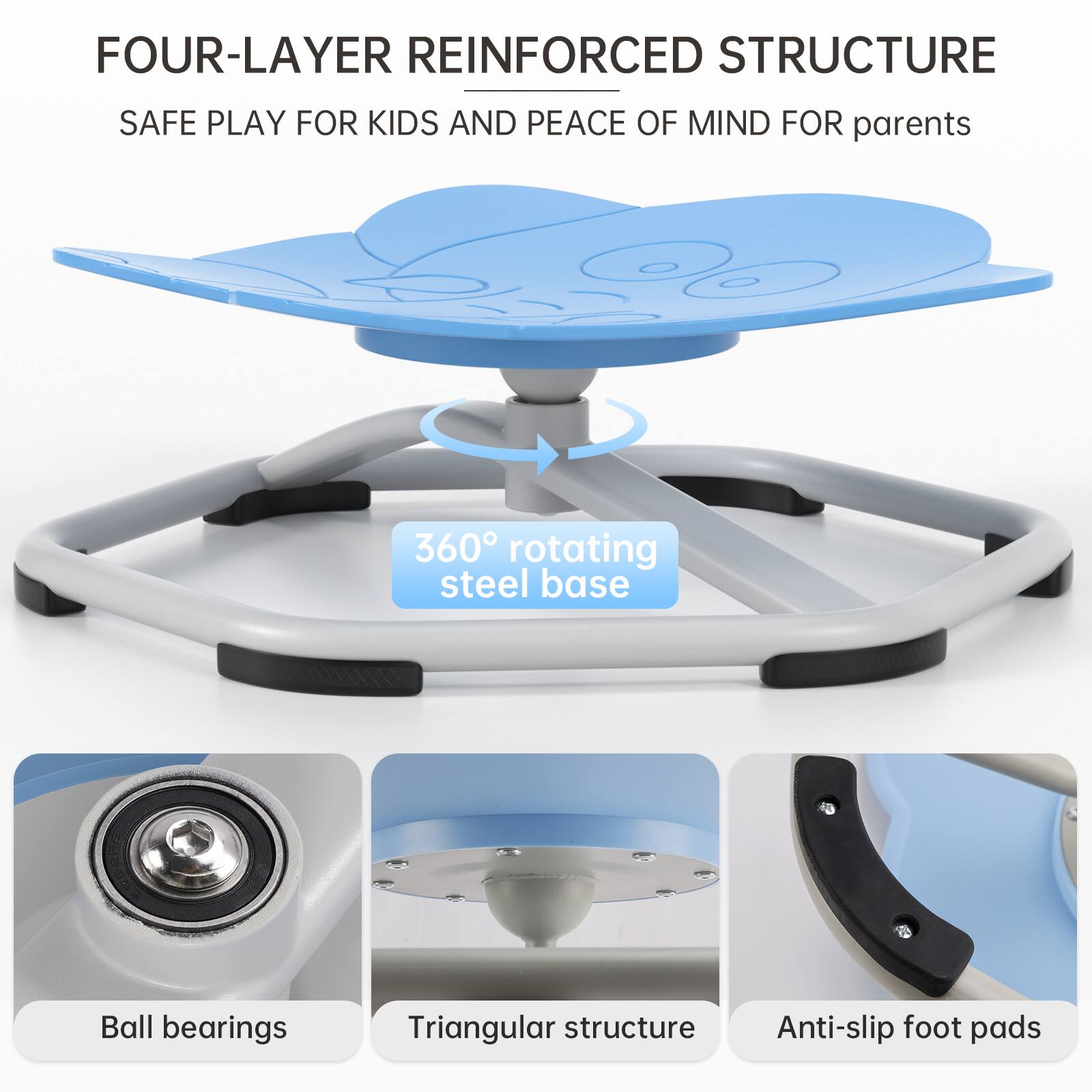 FOUR-LAYER REINFORCED STRUCTURE  
SAFE PLAY FOR KIDS AND PEACE OF MIND FOR PARENTS  

360° ROTATING STEEL BASE  
BALL BEARINGS  
TRIANGULAR STRUCTURE  
ANTI-SLIP FOOT PADS
