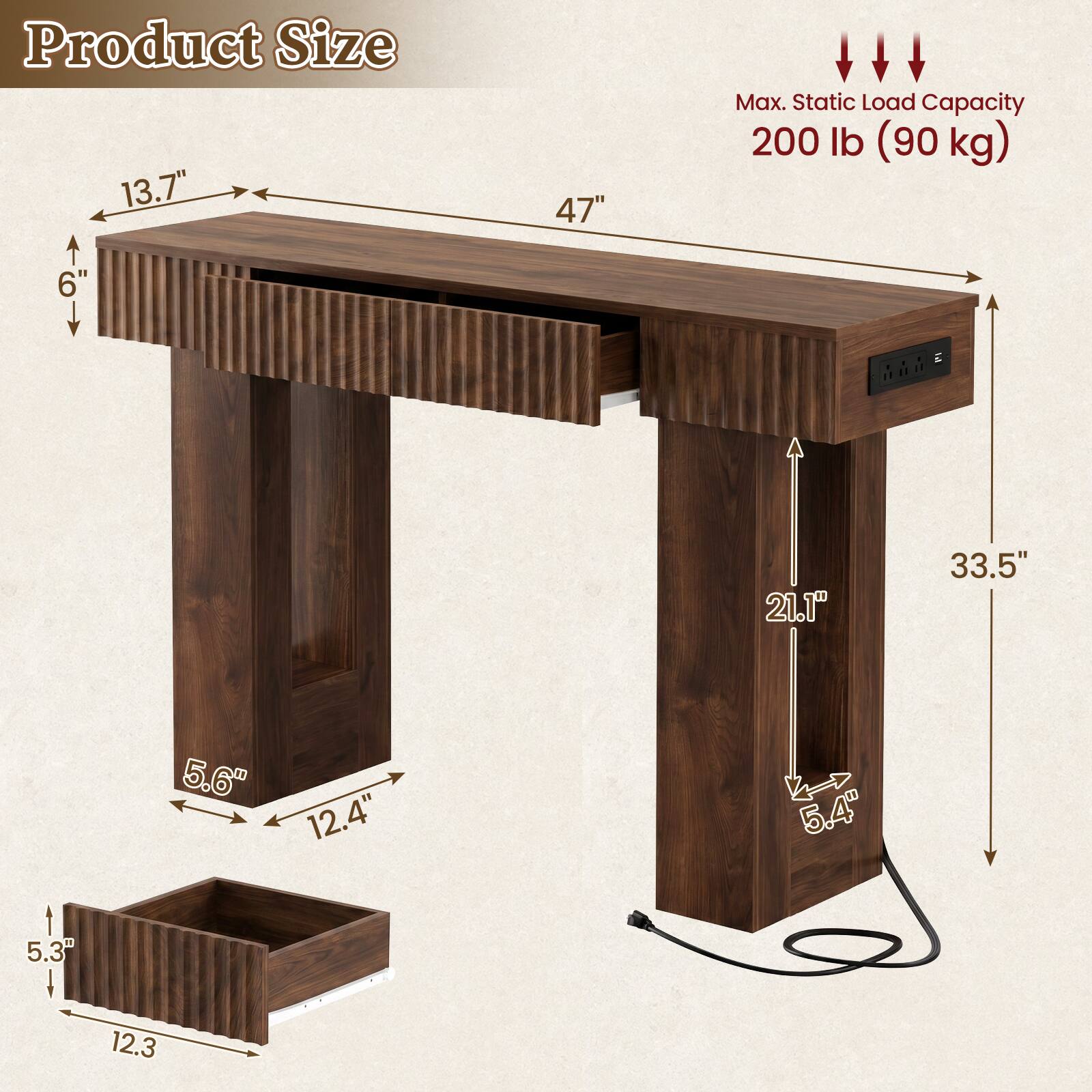 Product Size: 13.7" x 6" x 47"  
Max. Static Load Capacity: 200 lb (90 kg)  
Dimensions: 21.1" x 33.5" x 5.6"  
Drawer Size: 5.3" x 12.3"