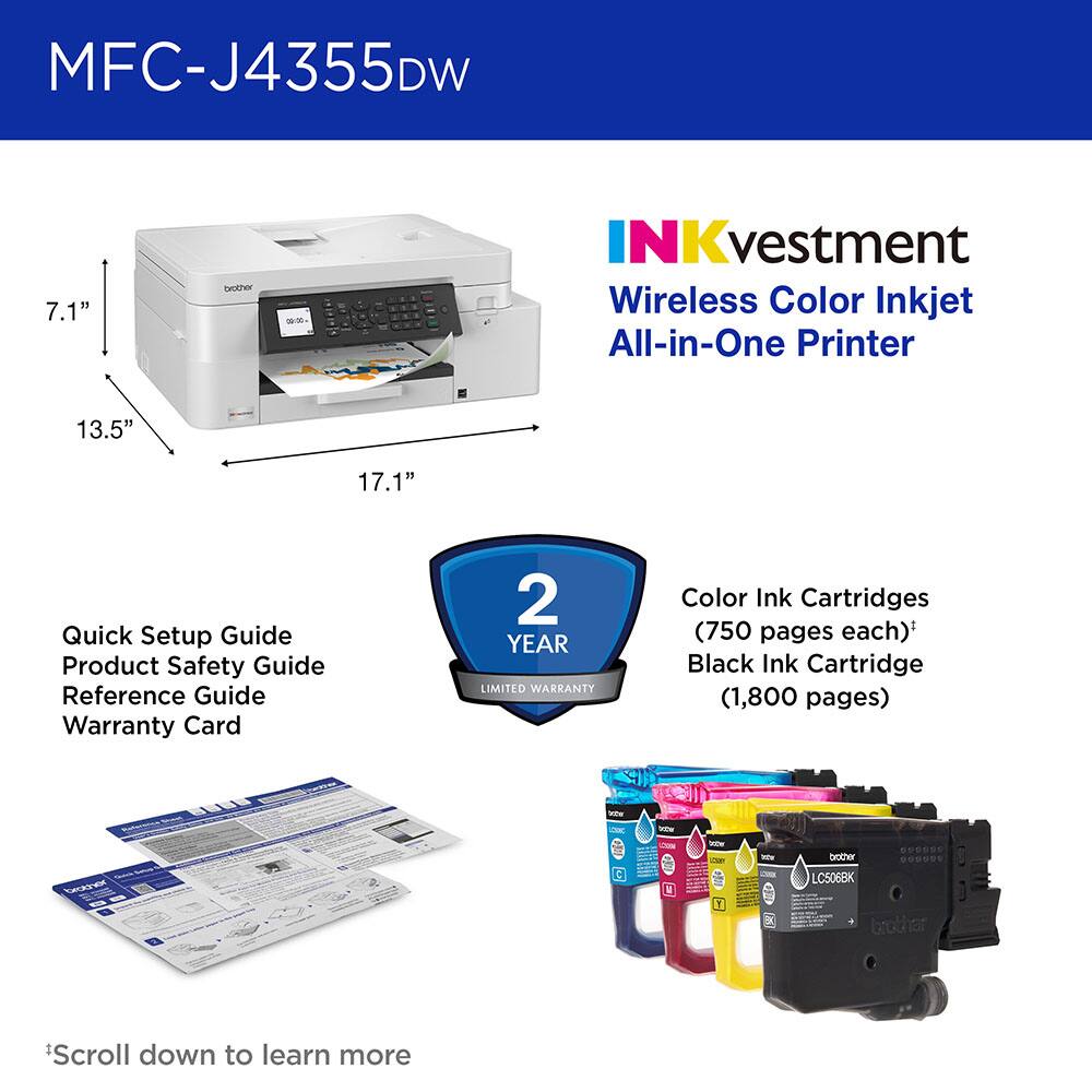 MFC-J4355DW 7.1" Brother INKvestment Wireless Color Inkjet All-in-One Printer 13.5" 17.1" Quick Setup Guide Product Safety Guide Reference Guide Warranty Card 2 YEAR LIMITED WARRANTY Color Ink Cartridges (750 pages each)* Black Ink Cartridge (1,800 pages) - - NCEN E So i Y SUSOUS brother *Scroll down to learn more