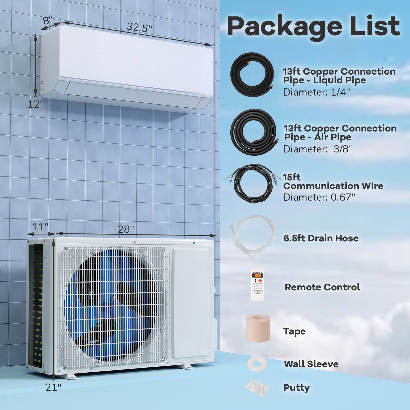 Package List

13ft Copper Connection Pipe - Liquid Pipe
Diameter: 1/4"

13ft Copper Connection Pipe - Air Pipe
Diameter: 3/8"

15ft Communication Wire
Diameter: 0.67"

6.5ft Drain Hose

Remote Control

Tape

Wall Sleeve

Putty