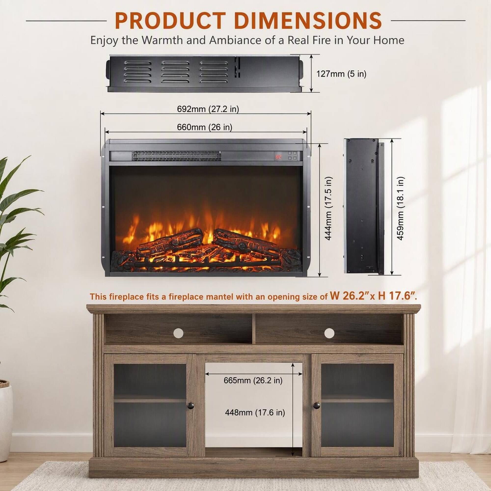 PRODUCT DIMENSIONS  
Enjoy the Warmth and Ambiance of a Real Fire in Your Home

127mm (5 in)  
692mm (27.2 in)  
660mm (26 in)  
444mm (17.5 in)  
459mm (18.1 in)  

This fireplace fits a fireplace mantel with an opening size of W 26.2"x H 17.6".  

665mm (26.2 in)  
448mm (17.6 in)