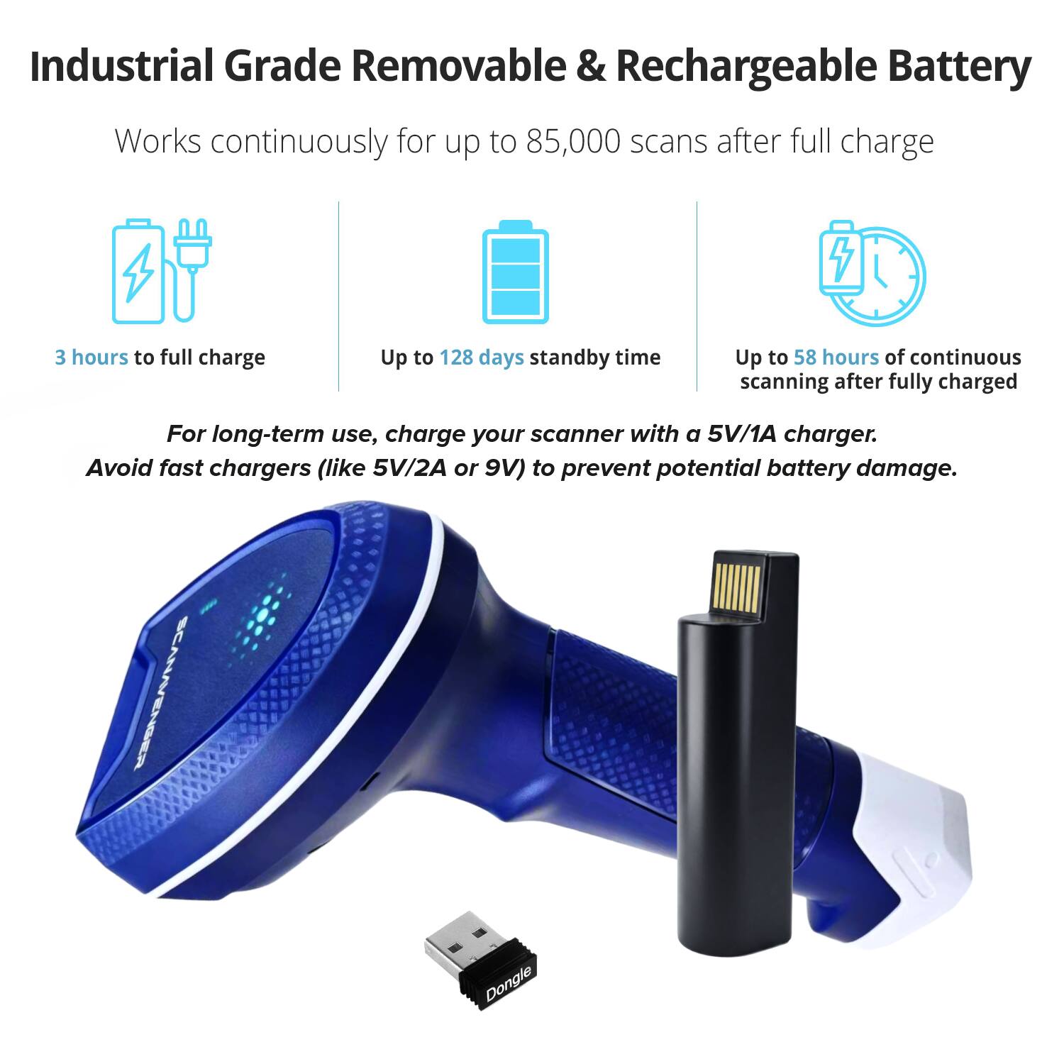 Industrial Grade Removable & Rechargeable Battery

Works continuously for up to 85,000 scans after full charge

3 hours to full charge

Up to 128 days standby time

Up to 58 hours of continuous scanning after fully charged

For long-term use, charge your scanner with a 5V/1A charger. Avoid fast chargers (like 5V/2A or 9V) to prevent potential battery damage.

SCANAVENSER Dongle