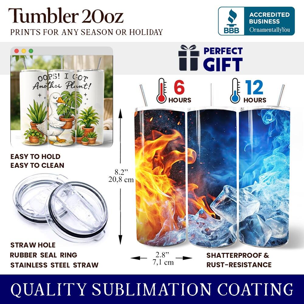 Tumbler 20oz  
PRINTS FOR ANY SEASON OR HOLIDAY  

ACCREDITED BUSINESS  
BBB OrnamentallyYou  

OOPS! I GOT Another Plant!  

PERFECT GIFT  
6 HOURS  
12 HOURS  

EASY TO HOLD  
EASY TO CLEAN  

8.2" 20.8 cm  

STRAW HOLE  
RUBBER SEAL RING  
STAINLESS STEEL STRAW  

2.8" 7.1 cm  

SHATTERPROOF & RUST-RESISTANCE  

QUALITY SUBLIMATION COATING