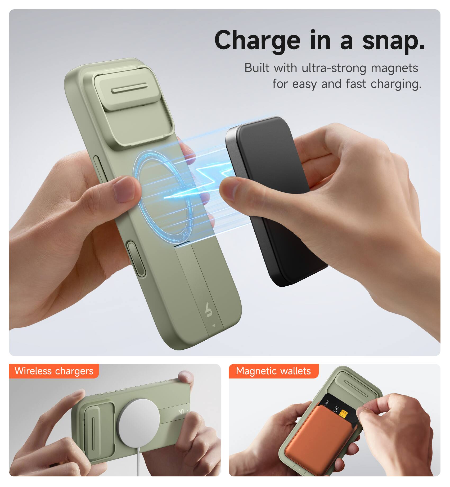 Charge in a snap.  
Built with ultra-strong magnets for easy and fast charging.  

Wireless chargers  
Magnetic wallets