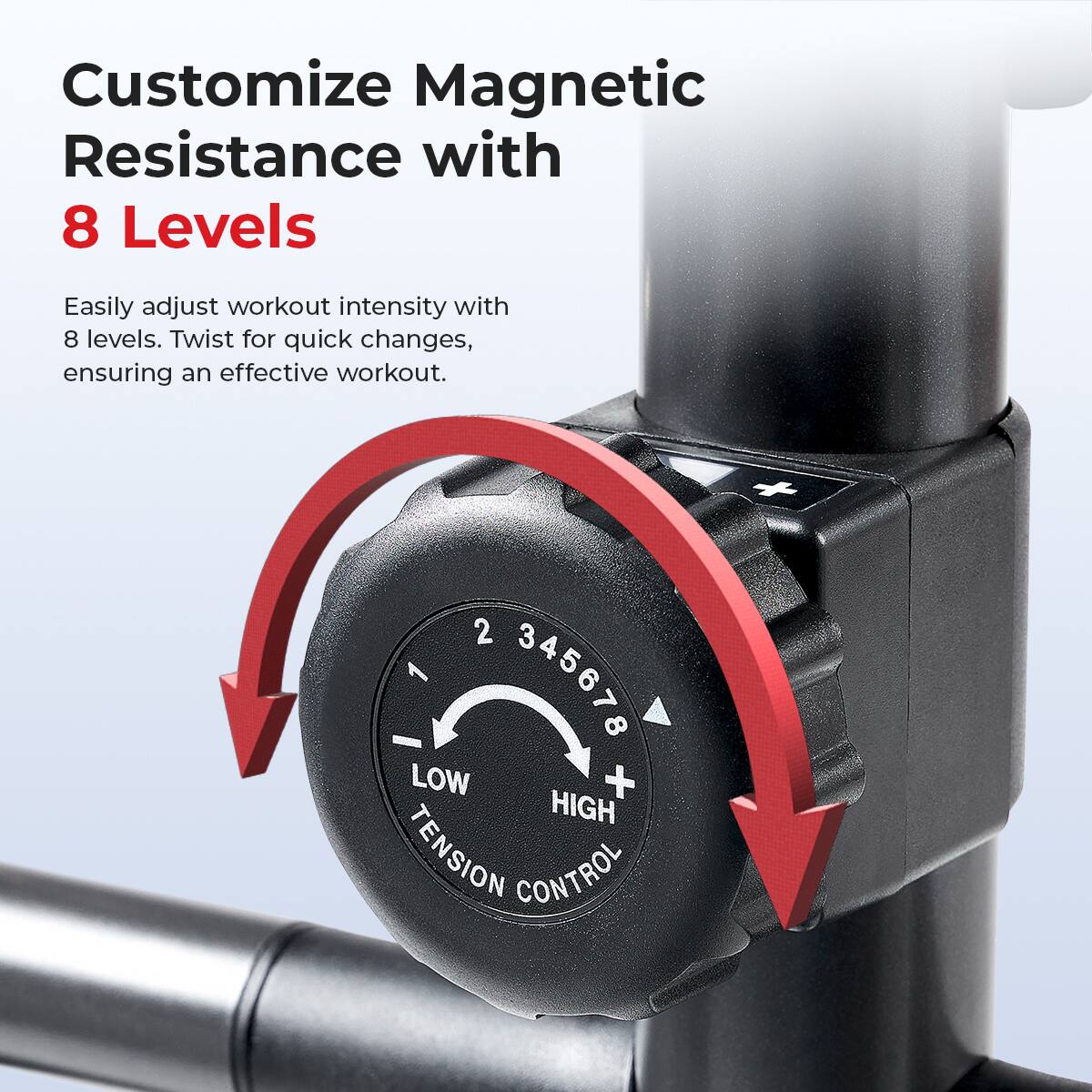 Customize Magnetic Resistance with 8 Levels
Easily adjust workout intensity with 8 levels. Twist for quick changes, ensuring an effective workout. + 2 3 4 5 6 7 8 LOW + HIGH TENSION CONTROL