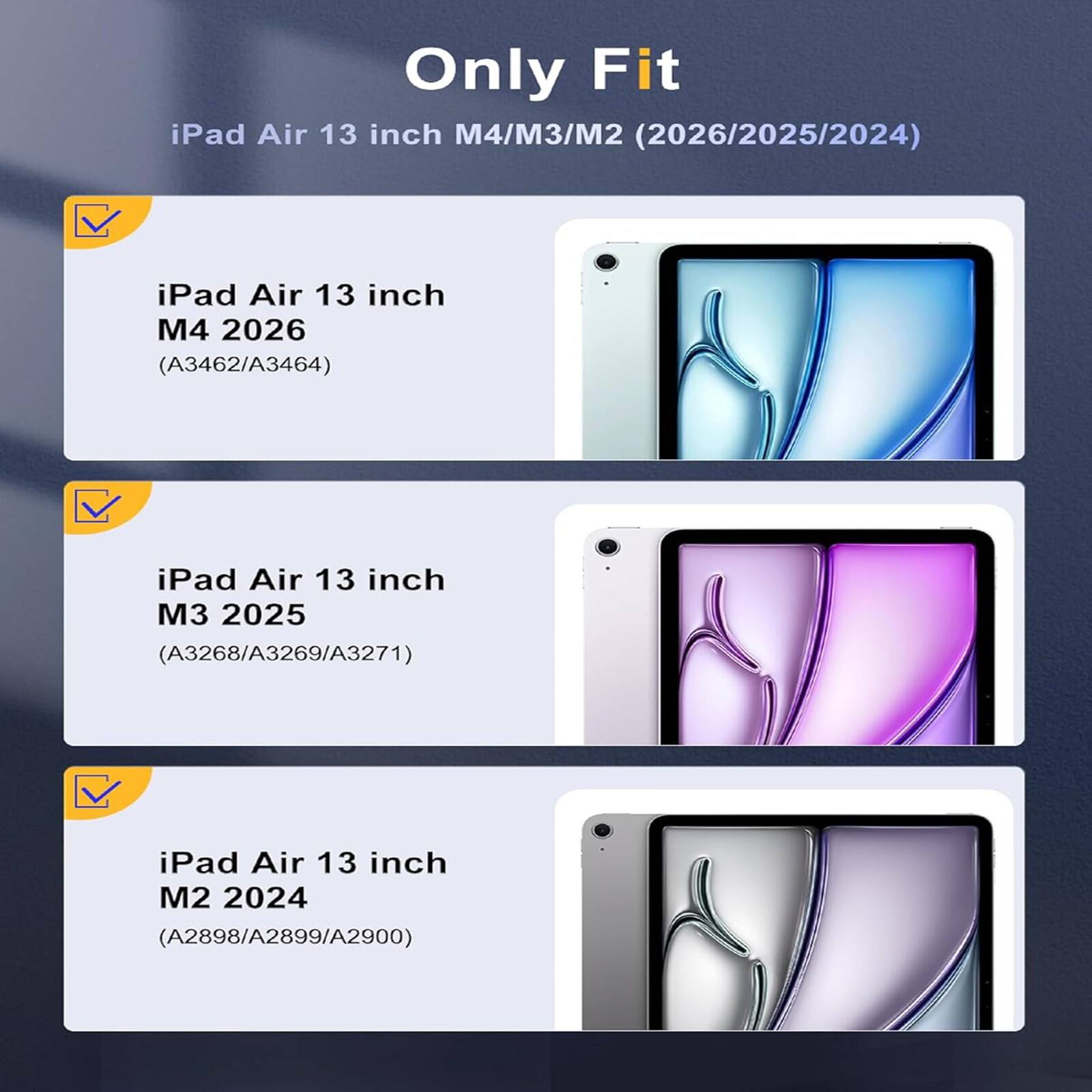 Only Fit iPad Air 13 inch M4/M3/M2 (2026/2025/2024)  
iPad Air 13 inch M4 2026 (A3462/A3464)  
iPad Air 13 inch M3 2025 (A3268/A3269/A3271)  
iPad Air 13 inch M2 2024 (A2898/A2899/A2900)
