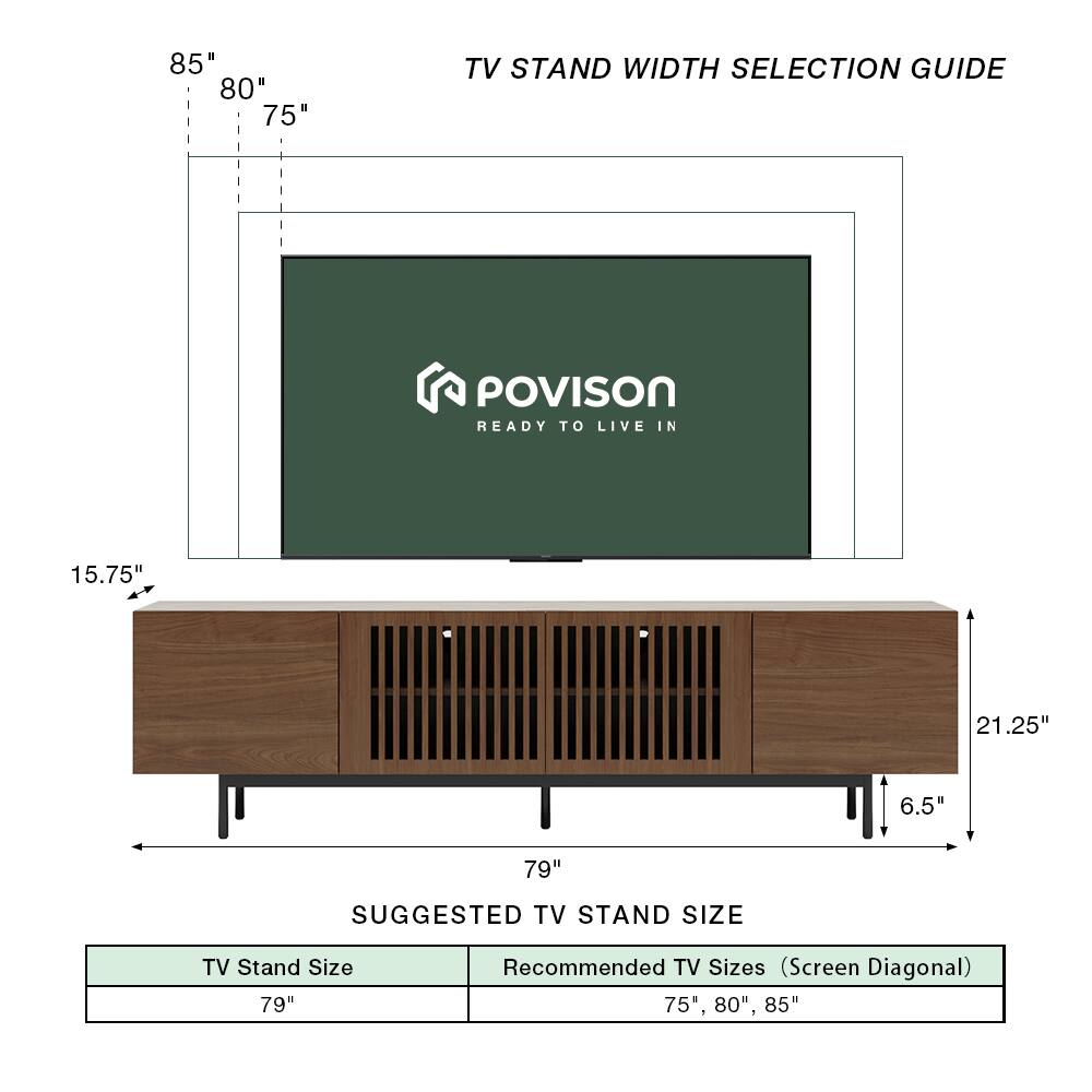 85" 80" 75" TV STAND WIDTH SELECTION GUIDE  
POVISON READY TO LIVE IN  
15.75" 21.25" 6.5" 79"  
SUGGESTED TV STAND SIZE  
TV Stand Size: 79"  
Recommended TV Sizes (Screen Diagonal): 75", 80", 85"