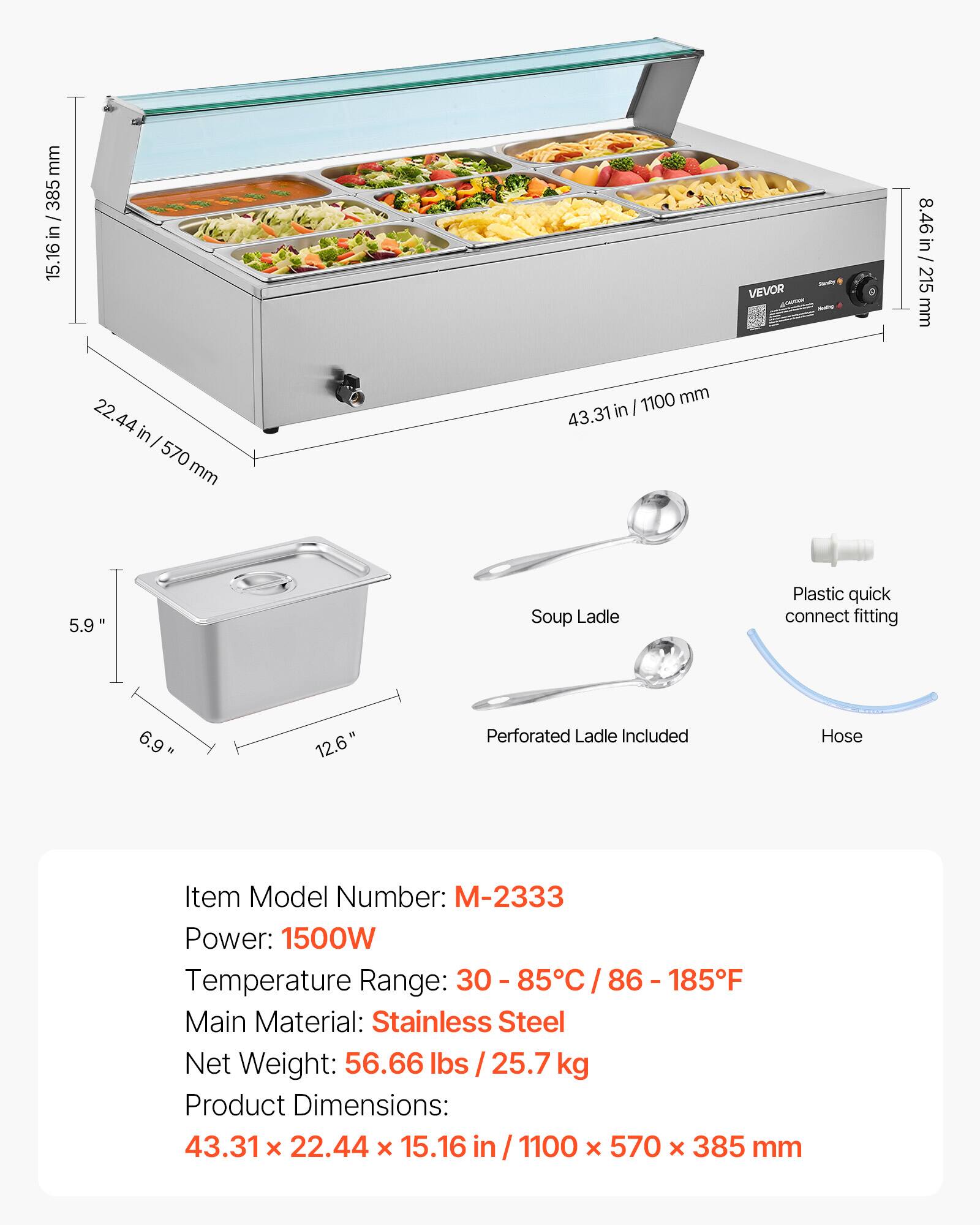 mm 15.16 in / 385mm  
385 in 16 15.  
22.44 in 570 mm  
1100 mm in I 43.31  
RAN VEVOR  
in 8.46 in 215 mm  
5.9"  
Soup Ladle  
Plastic quick connect fitting  
6.9"  
12.6"  
Perforated Ladle Included  
Hose  
Item Model Number: M-2333  
Power: 1500W  
Temperature Range: 30 - 85C / 86 - 185F  
Main Material: Stainless Steel  
Net Weight: 56.66 lbs 25.7 kg  
Product Dimensions: 43.31 X 22.44 X 15.16 in 1100 X 570 X 385 mm