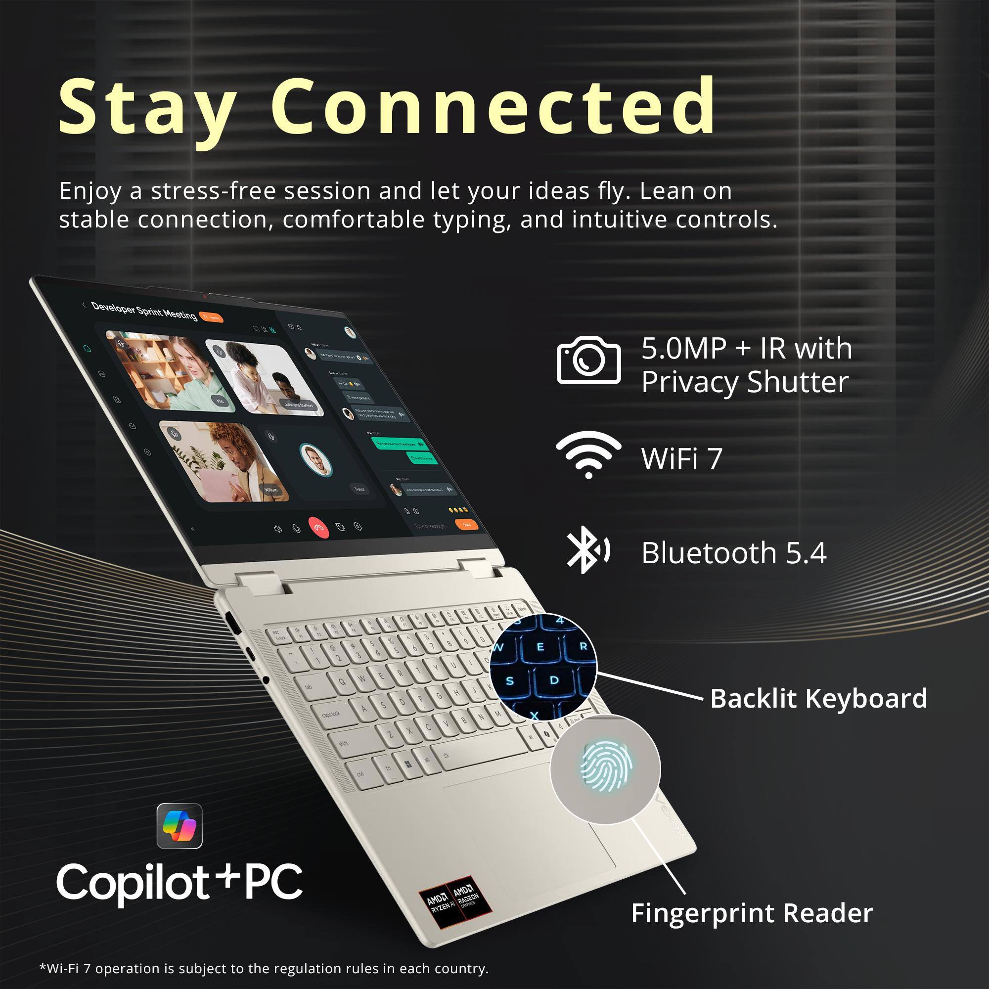 Stay Connected  
Enjoy a stress-free session and let your ideas fly. Lean on stable connection, comfortable typing, and intuitive controls.

Developer Sprint Meeting

5.0MP + IR with Privacy Shutter  
WiFi 7  
Bluetooth 5.4  
Backlit Keyboard  
Fingerprint Reader  
Copilot+PC  

*Wi-Fi 7 operation is subject to the regulation rules in each country.