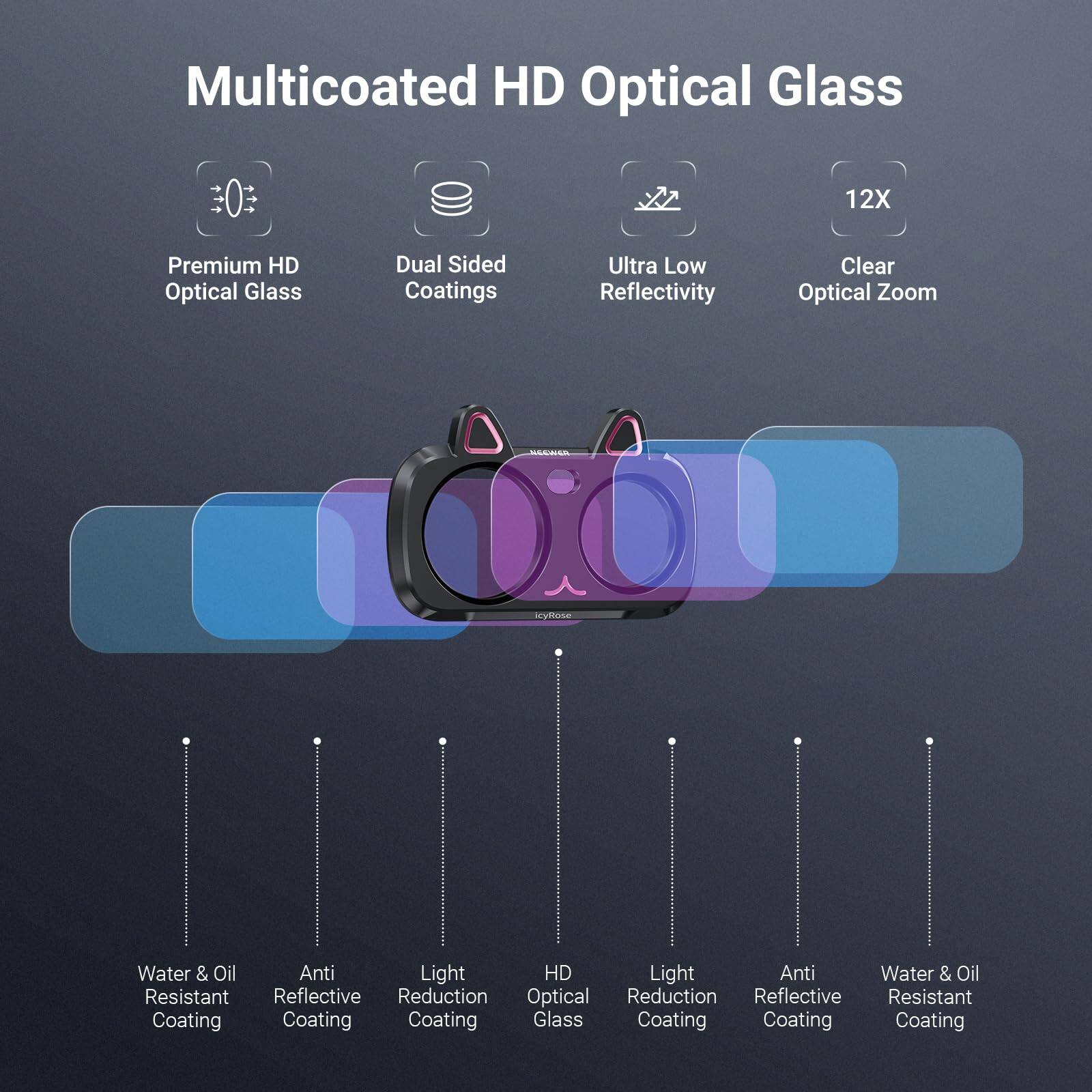 Multicoated HD Optical Glass

12X

Premium HD Optical Glass

Dual Sided Coatings

Ultra Low Reflectivity

Clear Optical Zoom

icyRose

Water & Oil Resistant Coating

Anti Reflective Coating

Light Reduction Coating

HD Optical Glass

Light Reduction Coating

Anti Reflective Coating

Water & Oil Resistant Coating