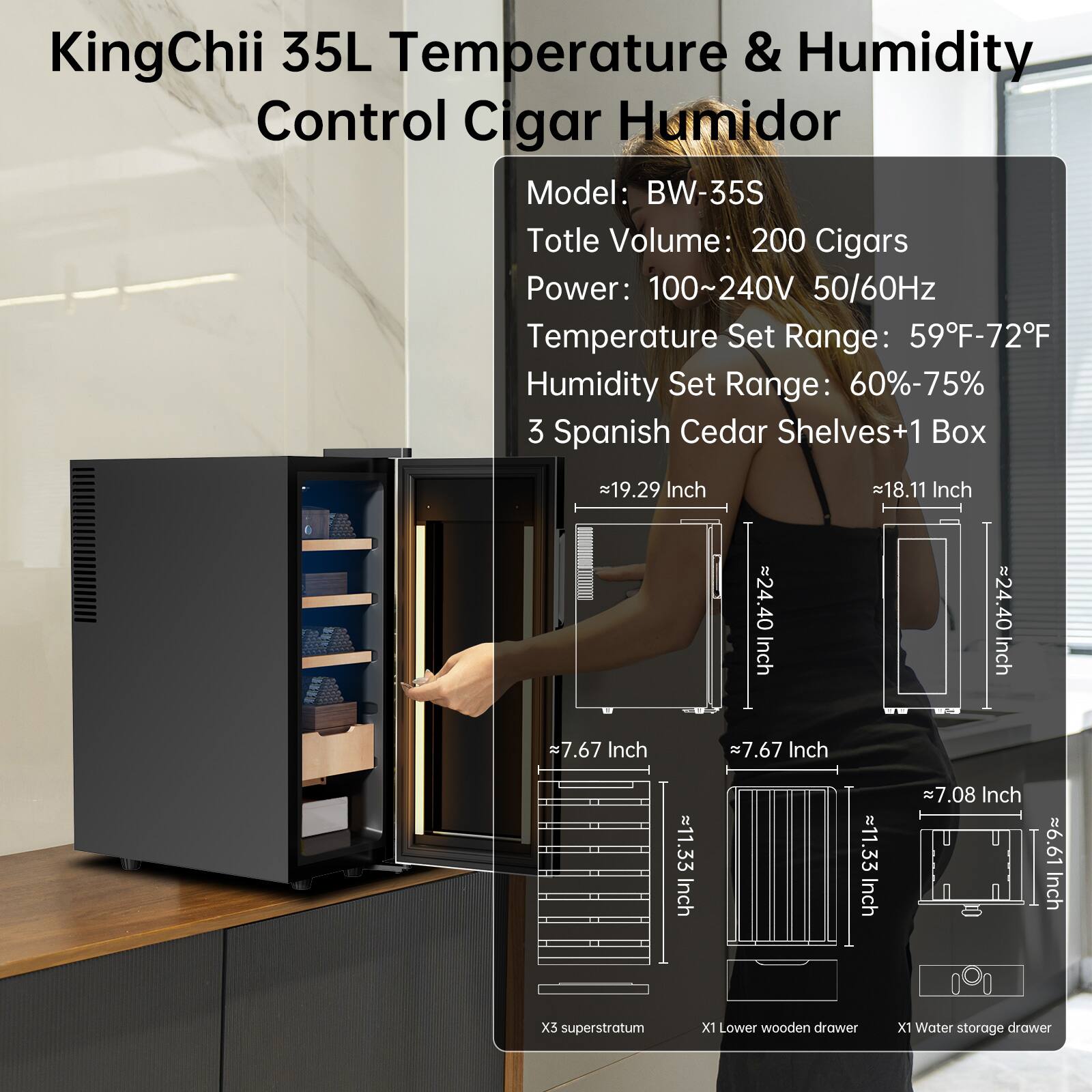 KingChii 35L Temperature & Humidity Control Cigar Humidor  
Model: BW-35S  
Total Volume: 200 Cigars  
Power: 100~240V 50/60Hz  
Temperature Set Range: 59°F-72°F  
Humidity Set Range: 60%-75%  
3 Spanish Cedar Shelves + 1 Box  

Dimensions:  
- 19.29 Inch  
- 18.11 Inch  
- 24.40 Inch  
- 7.67 Inch  
- 7.67 Inch  
- 11.33 Inch  
- 7.08 Inch  
- 6.61 Inch  

Features:  
- X5 superstratum  
- X1 Lower wooden drawer  
- X1 Water storage drawer