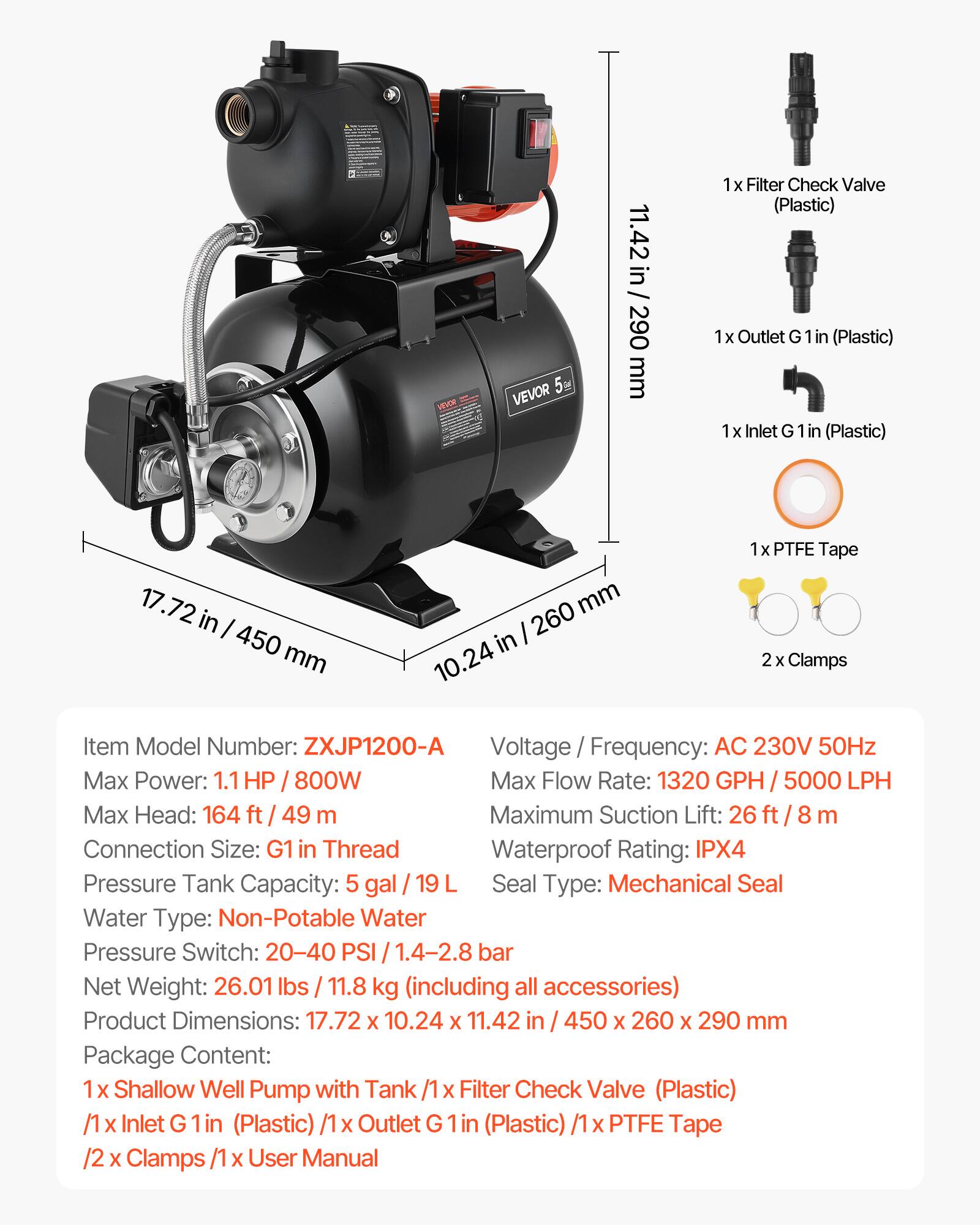 VEVOR 5M

11.42 in / 290 mm

1x Filter Check Valve (Plastic)  
1x Outlet G 1 in (Plastic)  
1x Inlet G 1 in (Plastic)  
17.72 in / 450 mm  
10.24 in / 260 mm

1x PTFE Tape  
2x Clamps

Item Model Number: ZXJP1200-A  
Voltage / Frequency: AC 230V 50Hz  
Max Power: 1.1 HP / 800W  
Max Flow Rate: 1320 GPH / 5000 LPH  
Max Head: 164 ft / 49 m  
Maximum Suction Lift: 26 ft / 8 m  
Connection Size: G1 in Thread  
Waterproof Rating: IPX4  
Pressure Tank Capacity: 5 gal / 19 L  
Seal Type: Mechanical Seal  
Water Type: Non-Potable Water  
Pressure Switch: 20-40 PSI / 1.4-2.8 bar  
Net Weight: 26.