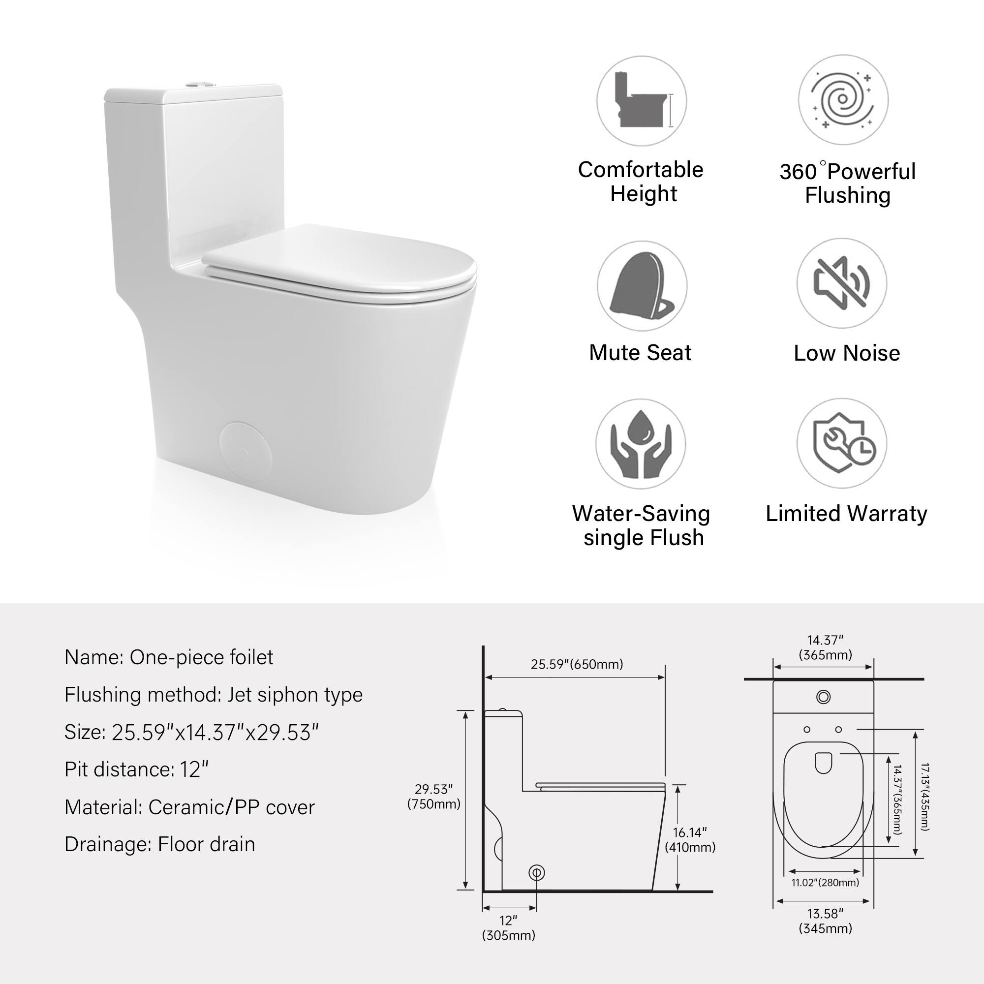 Comfortable Height  
360° Powerful Flushing  
Mute Seat  
Low Noise  
Water-Saving single Flush  
Limited Warranty  

Name: One-piece foilet  
Flushing method: Jet siphon type  
Size: 25.59" x 14.37" x 29.53"  
Pit distance: 12"  
Material: Ceramic/PP cover  
Drainage: Floor drain  

Dimensions:  
- 29.55" (750mm)  
- 25.59" (650mm)  
- 16.14" (410mm)  
- 14.37" (365mm)  
- 11.02" (280mm)  
- 14.37" (565mm)  
- 17.13" (435mm)  
- 12" (305mm)  
- 13.58" (345mm)